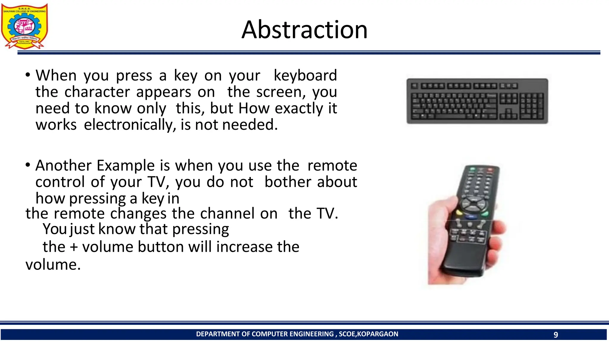 Abstraction
• When you press a key on your keyboard
the character appears on the screen, you
need to know only this, but How exactly it
works electronically, is not needed.
• Another Example is when you use the remote
control of your TV, you do not bother about
how pressing a key in
the remote changes the channel on the TV.
Youjust know that pressing
the + volume button will increase the
volume.
DEPARTMENT OF COMPUTER ENGINEERING , SCOE,KOPARGAON 9
 