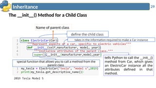 29
Inheritance
The __init__() Method for a Child Class
define the child class
Name of parent class
takes in the information required to make a Car instance
special function that allows you to call a method from the
parent class
tells Python to call the __init__()
method from Car, which gives
an ElectricCar instance all the
attributes defined in that
method.
 