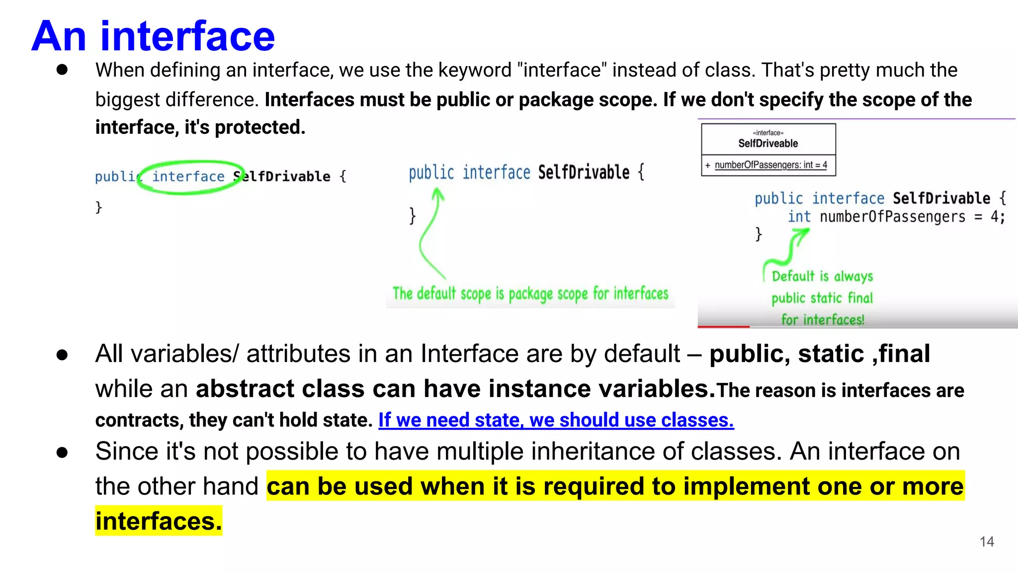 An interface
● When defining an interface, we use the keyword "interface" instead of class. That's pretty much the
biggest difference. Interfaces must be public or package scope. If we don't specify the scope of the
interface, it's protected.
● All variables/ attributes in an Interface are by default – public, static ,final
while an abstract class can have instance variables.The reason is interfaces are
contracts, they can't hold state. If we need state, we should use classes.
● Since it's not possible to have multiple inheritance of classes. An interface on
the other hand can be used when it is required to implement one or more
interfaces.
14
 