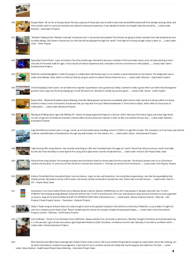 640. Escape Robot : RC Car for an Escape Game
The main purpose of this project was to build a robot that would differentiate itself from already existing robots, and
that could be used in a real and innovative area. Based on personal experience, it was decided to build a car-shaped robot that would be…... Listed under:
Robotics – Automation Projects
641. “Wooden” Desktop Clock *Modern Looking*
Hi everyone, this is my second instrucatable! This time we are going to build a wooden clock with temperature and
humidity display. Like shown in the picture, our the time will be displayed through the wood. Since light isn't strong enough to pass a piece of…... Listed under:
Clock – Timer Projects
642. Spaceship Control Panel – Laser Cut Arduino Toy
A few months ago I decided to become a member of the local maker space, since I've been wanting to learn
the tools of the maker trade for ages. I had a tiny bit of Arduino experience and a had taken a Fusion-course here on Instructables.…... Listed under: Game –
Entertainment Projects
643. RUMI the LineFollowingRobot
I made this project in collaboration with Ruben Says, for our studies in electromechanics at the HoGent. The assignment was to
make a line follower robot, which is a little cart that by using its sensors is able to follow a black line on a…... Listed under: Robotics – Automation Projects
644. Chord Displaying Smart Guitar
I am an Electronics engineer by profession and a guitarist by hobby. I wanted to make a guitar which can itself show the beginner
guitarist how to play the chords by displaying it on the fret board. So I decided to modify my acoustic guitar…... Listed under: Sound – Audio Projects
645. Brew|LOGIC – Bluetooth Enabled Arduino Brewing Controller
Brewing beer has become a worldwide phenomenon. Beer and wine is being crafted in ordinary
kitchens in eve­
­
ry corner of the world. One phrase that you may hear from your fellow homebrewer is From Grain to Glass, which refers to the process of
making beer…... Listed under: Bluetooth Projects
646. Moving and Talking Giant Lego Hulk MiniFig (10:1 Scale)
I've always played with legos as a kid, but I didn't have any of the 'fancy' legos, just classic lego bricks.
I'm also a huge fan of the Marvel Cinematic Universe (MCU) and my favourite character is Hulk. So why not combine the two, and…... Listed under: Robotics –
Automation Projects
647. Lego Mini Memory Game
A year or so ago, I wrote up an Instructable about installing a bunch of LEDs in a Lego Mini Cooper. The innovation, such as it was, was that the
could be controlled with a smartphone (or through any web browser, for that matter). As I…... Listed under: Game – Entertainment Projects
648. Light Sensing LEDs using Arduino
I was recently reserching on LEDs and I stumbled upon this page as I read it I found that LEDs are not just used to emit light
but the also have the ability to sense light.At first using LED as light sensor sounds complicated but…... Listed under: Arduino LED Project Ideas, Ideas
649. Physical Pixel using Arduino
This example example uses the Arduino board to receive data from the computer. The Arduino boards turns on an LED when it
receives the character 'H', and turns off the LED when it receives the character 'L'. The data can be sent from the Arduino…... Listed under: LED Projects, Projects
650. Arduino ProtoShield from Household Items
I love my Arduino. It got me into, and hooked on, microcontroller programming. I also like the expandability that
shields provide. My Arduino can be a GPS Locator one minute, and be connected to the web the next. There's also a kit that lets you…... Listed under: How To –
DIY – Project Ideas, Ideas
651. SensoDuino: Turn Your Android Phone into a Wireless Sensors Hub for Arduino
UPDATES Nov 23, 2013: SensoDuino 0.160 gets a face left. Nov 19. 2031:
OPINION: The Amazing Synergy Between Arduino  Android. Nov 19, 2013: SensoDuino 0.159 is out. Android phone date (y,m,d) and time (h,m,s) are supported
as sensors. Support for Android KitKat (4.4/API 19). INTRODUCTION Think of SensoDuino as…... Listed under: Arduino Android, Internet – Ethernet – LAN
Projects, Phone Projects, Sensor – Transducer – Detector Projects
652. Sleep n’ Tweet using an Arduino
Now I am lucky enough to work at the greatest company in the world as a University of Waterloo, co-op student. It might not
even be a company you’ve heard of yet. They’re named Upverter and we are trying to change the way people design,…... Listed under: Home Automation
Projects, Internet – Ethernet – LAN Projects, Projects
653. Anti-Sunflower – Points to Your Darkness!
Since childhood, I always wanted to try my hands on electronics. Recently I bought the Arduino and started exploring
it. In this process, I got to know more about Light Dependent Resistors (LDR). Somehow, I stumble across this idea. Basically, it's an electric sunflower which…...
Listed under: Home Automation Projects
654. Mint-Sized Success Meter (quit smoking!) with Arduino
There comes a time in life to put childish things behind and give up nasty habits. Some, like smoking, can
be damn hard without constant encouragement. It was time for me to combine my favorite hobby with my driving goal and make this: The Quit…... Listed
under: Ideas, Medical – Health based Project Ideas, Metering – Instrument Project Ideas

 