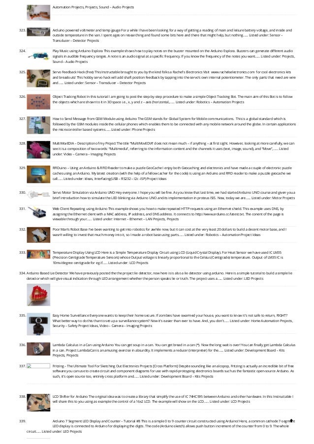 Automation Projects, Projects, Sound – Audio Projects
323. Arduino powered voltmeter and temp gauge
For a while I have been looking for a way of getting a reading of main and leisure battery voltage, and inside and
outside temperature in the van. I spent ages on researching and found some bits here and there that might help, but nothing…... Listed under: Sensor –
Transducer – Detector Projects
324. Play Music using Arduino Esplora
This example shows how to play notes on the buzzer mounted on the Arduino Esplora. Buzzers can generate different audio
signals in audible frequency ranges. A note is an audio signal at a specific frequency. If you know the frequency of the notes you want…... Listed under: Projects,
Sound – Audio Projects
325. Servo Feedback Hack (free)
This Instructable brought to you by the kind folks a Rachel's Electronics Visit  www.rachelselectronics.com  for cool electronics kits
and breadouts! This hobby servo hack will add shaft position feedback by tapping into the servo's own internal potentiometer. The only parts that need are wire
and…... Listed under: Sensor – Transducer – Detector Projects
326. Object Tracking Robot
In this tutorial I am going to post the step-by-step procedure to make a simple Object Tracking Bot. The main aim of this Bot is to follow
the objects which are shown to it in 3D space i.e., x, y and z – axis (horizontal,…... Listed under: Robotics – Automation Projects
327. How to Send Message from GSM Module using Arduino
The GSM stands for Global System for Mobile communications.  This is a global standard which is
followed by the GSM modules inside the cellular phones which enables them to be connected with any mobile network around the globe. In certain applications
the microcontroller based systems…... Listed under: Phone Projects
328. MultiMovEDIA – Description of my Project
The title “MultiMovEDIA” does not mean much – if anything – at first sight. However, looking at more carefully, we can
see it is a composition of two words: “Multimedia”, referring to the information content and the channels it uses (text, image, sound), and “Move”,…... Listed
under: Video – Camera – Imaging Projects
329. RFIDuino – Using an Arduino & RFID Reader to make a puzzle GeoCache
I enjoy both Geocaching and electronics and have made a couple of electronic puzzle
caches using an Arduino. My latest creation (with the help of a fellow cacher for the code) is using an Arduino and RFID reader to make a puzzle geocache we
call…... Listed under: Ideas, Interfacing(USB – RS232 – I2c -ISP) Project Ideas
330. Servo Motor Simulation via Arduino UNO
Hey everyone. I hope you will be fine. As you know that last time, we had started Arduino UNO course and given you a
brief introduction how to simulate the LED blinking via Arduino UNO and its implementation in proteus ISIS. Now, today we are…... Listed under: Motor Projects
331. Web Client Repeating using Arduino
This example shows you how to make repeated HTTP requests using an Ethernet shield. This example uses DNS, by
assigning the Ethernet client with a MAC address, IP address, and DNS address. It connects to http://www.arduino.cc/latest.txt. The conent of the page is
viewable through your…... Listed under: Internet – Ethernet – LAN Projects, Projects
332. Poor Man’s Robot Base
I've been wanting to get into robotics for awhile now, but it can cost at the very least 20 dollars to build a decent motor base, and I
wasn't willing to invest that much money into it, so I made a robot base using parts…... Listed under: Robotics – Automation Project Ideas
333. Temperature Display Using LCD
Here is a Simple Temperature Display Circuit using LCD (Liquid Crystal Display). For Heat Sensor we have used IC LM35
(Precision Centigrade Temperature Sensors) whose Output voltage is linearly proportional to the Celsius (Centigrade) temperature. Output of LM35 IC is
10mv/degree centigrade for eg if…... Listed under: LCD Projects
334. Arduino Based Lie Detector
We have previously posted the the project lie detector, now here is is also a lie detector using arduino. Here is a simple tutorial to build a simple lie
detector which will give visual indication through LED arrangement whether the person speaks lie or truth. The project uses a…... Listed under: LED Projects
335. Easy Home Surveillance
Everyone wants to keep their home secure. If zombies have swarmed your house, you want to know it's not safe to return, RIGHT?
What better way to do this than to set up a surveillance system? Now it's easier than ever to have. And, you don't…... Listed under: Home Automation Projects,
Security – Safety Project Ideas, Video – Camera – Imaging Projects
336. Lambda Calculus in a Can using Arduino
You can get soup in a can. You can get bread in a can (*). Now the long wait is over! You can finally get Lambda Calculus
in a can. Project LambdaCan is an amusing exercise in absurdity. It implements a reducer (interpreter) for the…... Listed under: Development Board – Kits
Projects, Projects
337. Fritzing – The Ultimate Tool For Sketching Out Electronics Projects [Cross Platform]
Despite sounding like an alcopop, Fritzing is actually an incredible bit of free
software you can use to create circuit and component diagrams for use with rapid-protoyping electronics boards such as the fantastic open-source Arduino. As
such, it’s open source too, entirely cross platform and…... Listed under: Development Board – Kits Projects
338. LCD Shifter for Arduino
The original idea was to create a library that simplify the use of IC 74HC595 between Arduino and other hardware. In this Instructable I
will share this to you using as example the control of a 16x2 LCD. The example will show on the LCD…... Listed under: LCD Projects
339. Arduino 7 Segment LED Display and Counter – Tutorial #8
This is a simple 0 to 9 counter circuit constructed using Arduino! Here, a common cathode 7-segment
LED display is connected to Arduino for displaying the digits. The code (Arduino sketch) allows push button increment of the counter from 0 to 9. The whole
circuit…... Listed under: LED Projects

 