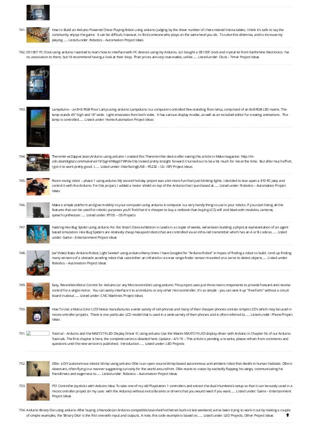 741. How to Build an Arduino Powered Chess Playing Robot using arduino
Judging by the sheer number of chess related Instructables, I think it's safe to say the
community enjoys the game.  It can be difficult, however, to find someone who plays on the same level you do.  To solve this dilemma, and to increase my
playing…... Listed under: Robotics – Automation Project Ideas
742. DS1307 I²C Clock using arduino
I wanted to learn how to interface with I²C devices using my Arduino, so I bought a DS1307 clock and crystal kit from Earthshine Electronics. I've
no association to them, but I'd recommend having a look at their shop. Their prices are very reasonable, unlike…... Listed under: Clock – Timer Project Ideas
743. Lampduino – an 8×8 RGB Floor Lamp using arduino
Lampduino is a computer-controlled free-standing floor lamp, comprised of an 8x8 RGB LED matrix. The
lamp stands 45" high and 18" wide.  Light emanates from both sides.  It has various display modes, as well as an included editor for creating animations.  The
lamp is controlled…... Listed under: Home Automation Project Ideas
744. Theremin w/Zapper,laser,Arduino using arduino
I created this Theremin like device after seeing this article in Make magazine: http://m-
cdn.dashdigital.com/make/vol15/?pg=69#pg67 While this looked pretty straight forward it turned out to be a bit much for me at the time.  But after much effort,
I got it to work pretty good. I…... Listed under: Interfacing(USB – RS232 – I2c -ISP) Project Ideas
745. Room roving robot – phase 1 using arduino
My second holiday project was a bit more fun than just blinking lights. I decided to tear apart a $10 RC jeep and
control it with the Arduino. For this project, I added a motor shield on top of the Arduino that I purchased at…... Listed under: Robotics – Automation Project
Ideas
746. Make a simple platform and give mobility to your computer using arduino
A computer is a very handy thing to use in your robots. If you start listing all the
features that can be used for robotic purposes you'll find that it is cheaper to buy a netbook than buying LCD, wifi and bluetooth modules, cameras,
speech synthesizer…... Listed under: RTOS – OS Projects
747. Hacking Hex Bug Spider using arduino
For the Smart Cities exhibition in Leeds in a couple of weeks, we’ve been building a physical representation of an agent
based simulation. Hex Bug Spiders are relatively cheap hexapod robots that are controlled via an infra-red transmitter which has an A or B code so…... Listed
under: Game – Entertainment Project Ideas
748. (w/ Video) Basic Arduino Robot, Light Seeker! using arduino
Many times I have Googled for "Arduino Robot" in hopes of finding a robot to build. I end up finding
many versions of a obstacle avoiding robot that uses either an infrared or a sonar range finder sensor mounted on a servo to detect objects…... Listed under:
Robotics – Automation Project Ideas
749. Easy, Reversible Motor Control for Arduino (or any Microcontroller) using arduino
This project uses just three main components to provide forward and reverse
control for a single motor.  You can easily interface it to an Arduino or any other microcontroller. It's so simple - you can wire it up "free-form" without a circuit
board in about…... Listed under: CNC Machines Project Ideas
750. How To Use a Nokia Color LCD!
Nokia manufactures a wide variety of cell phones and many of their cheaper phones contain simple LCD's which may be used in
microcontroller projects.  There is one particular LCD model that is used in a wide variety of their phones and is often referred to…... Listed under: Phone Project
Ideas
751. Tutorial – Arduino and the MAX7219 LED Display Driver IC using arduino
Use the Maxim MAX7219 LED display driver with Arduino in Chapter 56 of our Arduino
Tutorials. The first chapter is here, the complete series is detailed here. Update – 4/1/15 – This article is pending a re-write, please refrain from comments and
questions until the new version is published.  Introduction…... Listed under: LED Projects
752. Ollie- a DIY autonomous robotic blimp using arduino
Ollie is an open source blimp-based autonomous and ambient robot that dwells in human habitats. Ollie is
observant, often flying in a manner suggesting curiosity for the world around him. Ollie reacts to voices by excitedly flapping his wings, communicating his
friendliness and eagerness to…... Listed under: Robotics – Automation Project Ideas
753. PS1 Controller Joysticks with Arduino
Idea: To take one of my old Playstation 1 controllers and extract the dual thumbstick setup so that it can be easily used in a
microcontroller project (in my case: with the Arduino) without extra libraries or drivers that you would need if you want…... Listed under: Game – Entertainment
Project Ideas
754. Arduino Binary Die using arduino
After buying a Nanode (an Arduino-compatible board with ethernet built-in) last weekend, we've been trying to work it out by making a couple
of simple examples, the 'Binary Dice' is the first one with input and outputs. A note, this code example is based on…... Listed under: LED Projects, Other Project Ideas 
 