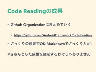 Code Readingの成果
• Github Organizationにまとめていく
• https://github.com/AndroidFrameworkCodeReading
• ざっくりの成果でOK(Markdownでざっくりとか)
※きちんとした成果を強制するわけじゃありません
 