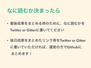 なに読むか決まったら
• 最後成果をまとめる時のために、なに読むかを
Twitter or Gitterに書いてください
• 後日成果をまとめたリンク等をTwitter or Gitter
に書いていただければ、運営の方でGithubに 
まとめます！
 