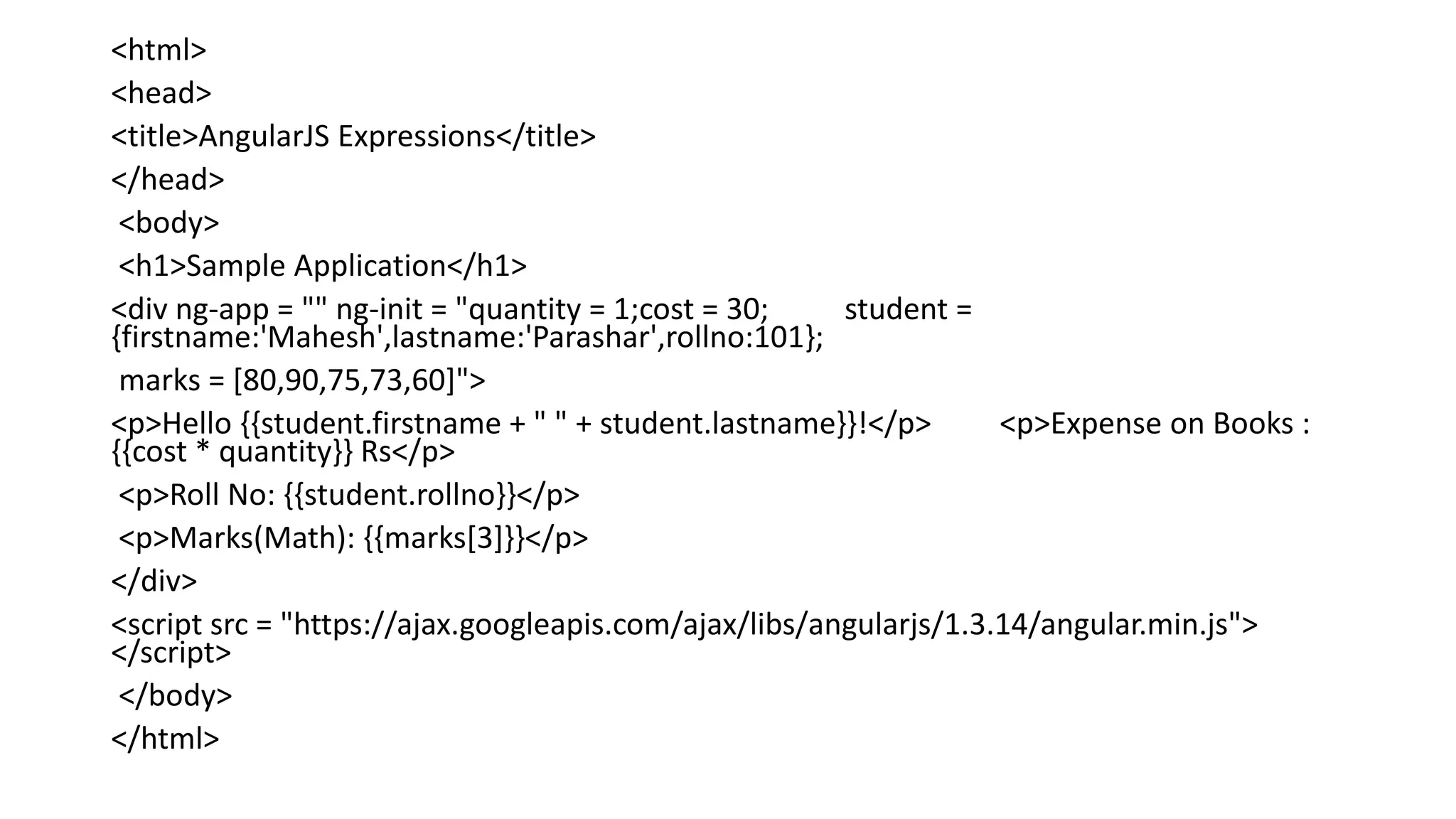 <html>
<head>
<title>AngularJS Expressions</title>
</head>
<body>
<h1>Sample Application</h1>
<div ng-app = "" ng-init = "quantity = 1;cost = 30; student =
{firstname:'Mahesh',lastname:'Parashar',rollno:101};
marks = [80,90,75,73,60]">
<p>Hello {{student.firstname + " " + student.lastname}}!</p> <p>Expense on Books :
{{cost * quantity}} Rs</p>
<p>Roll No: {{student.rollno}}</p>
<p>Marks(Math): {{marks[3]}}</p>
</div>
<script src = "https://ajax.googleapis.com/ajax/libs/angularjs/1.3.14/angular.min.js">
</script>
</body>
</html>
 