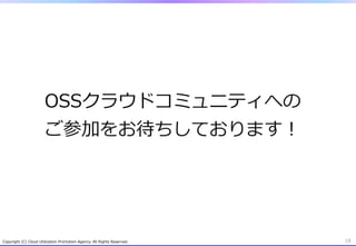 OSSクラウドコミュニティへの
                          ご参加をお待ちしております！




Copyright  (C)  Cloud  Utilization  Promotion  Agency.  All  Rights  Reserved.   18
 