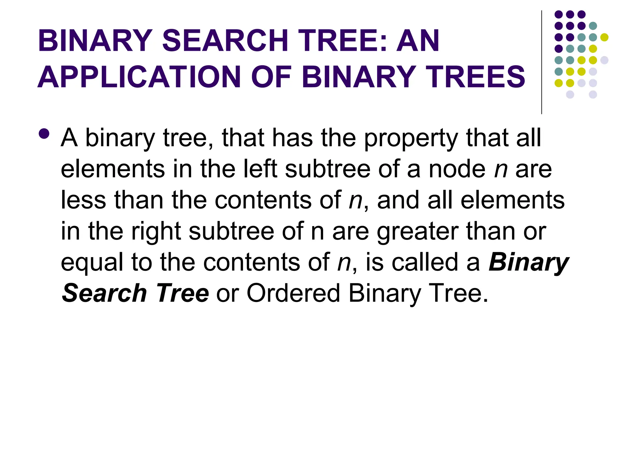 BINARY SEARCH TREE: AN
APPLICATION OF BINARY TREES
 A binary tree, that has the property that all
elements in the left subtree of a node n are
less than the contents of n, and all elements
in the right subtree of n are greater than or
equal to the contents of n, is called a Binary
Search Tree or Ordered Binary Tree.
 