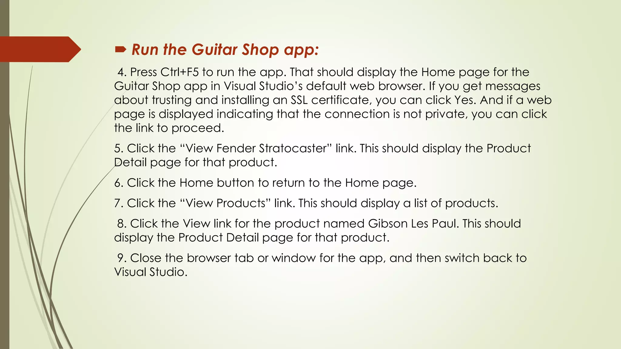  Run the Guitar Shop app:
4. Press Ctrl+F5 to run the app. That should display the Home page for the
Guitar Shop app in Visual Studio’s default web browser. If you get messages
about trusting and installing an SSL certificate, you can click Yes. And if a web
page is displayed indicating that the connection is not private, you can click
the link to proceed.
5. Click the “View Fender Stratocaster” link. This should display the Product
Detail page for that product.
6. Click the Home button to return to the Home page.
7. Click the “View Products” link. This should display a list of products.
8. Click the View link for the product named Gibson Les Paul. This should
display the Product Detail page for that product.
9. Close the browser tab or window for the app, and then switch back to
Visual Studio.
 
