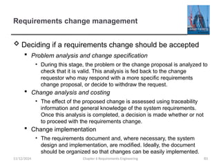Requirements change management
 Deciding if a requirements change should be accepted
 Problem analysis and change specification
• During this stage, the problem or the change proposal is analyzed to
check that it is valid. This analysis is fed back to the change
requestor who may respond with a more specific requirements
change proposal, or decide to withdraw the request.
 Change analysis and costing
• The effect of the proposed change is assessed using traceability
information and general knowledge of the system requirements.
Once this analysis is completed, a decision is made whether or not
to proceed with the requirements change.
 Change implementation
• The requirements document and, where necessary, the system
design and implementation, are modified. Ideally, the document
should be organized so that changes can be easily implemented.
Chapter 6 Requirements Engineering 83
11/12/2024
 