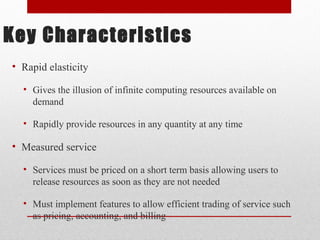 Key Characteristics 
• Rapid elasticity 
• Gives the illusion of infinite computing resources available on 
demand 
• Rapidly provide resources in any quantity at any time 
• Measured service 
• Services must be priced on a short term basis allowing users to 
release resources as soon as they are not needed 
• Must implement features to allow efficient trading of service such 
as pricing, accounting, and billing 
 