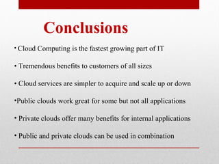 Conclusions 
• Cloud Computing is the fastest growing part of IT 
• Tremendous benefits to customers of all sizes 
• Cloud services are simpler to acquire and scale up or down 
•Public clouds work great for some but not all applications 
• Private clouds offer many benefits for internal applications 
• Public and private clouds can be used in combination 
 