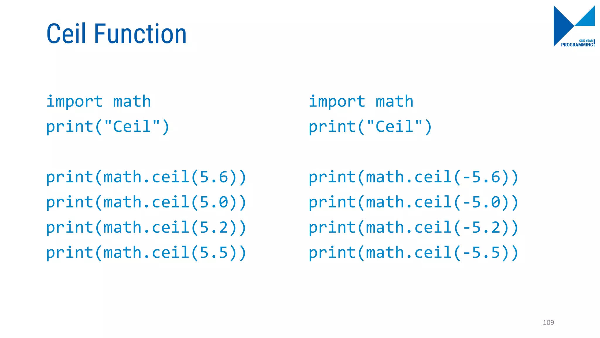 Ceil Function
import math
print("Ceil")
print(math.ceil(5.6))
print(math.ceil(5.0))
print(math.ceil(5.2))
print(math.ceil(5.5))
import math
print("Ceil")
print(math.ceil(-5.6))
print(math.ceil(-5.0))
print(math.ceil(-5.2))
print(math.ceil(-5.5))
109
 