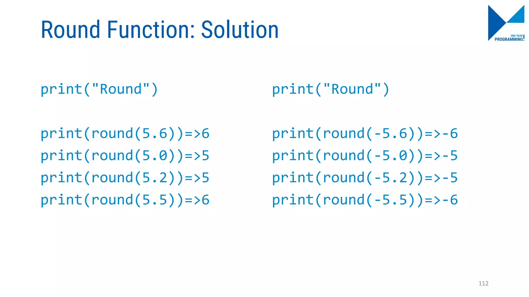 Round Function: Solution
print("Round")
print(round(5.6))=>6
print(round(5.0))=>5
print(round(5.2))=>5
print(round(5.5))=>6
print("Round")
print(round(-5.6))=>-6
print(round(-5.0))=>-5
print(round(-5.2))=>-5
print(round(-5.5))=>-6
112
 