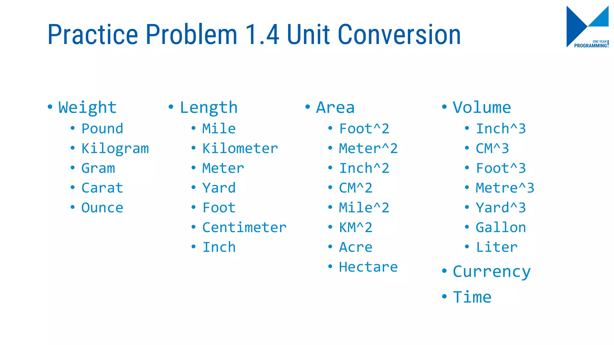 Practice Problem 1.4 Unit Conversion
• Weight
• Pound
• Kilogram
• Gram
• Carat
• Ounce
• Area
• Foot^2
• Meter^2
• Inch^2
• CM^2
• Mile^2
• KM^2
• Acre
• Hectare
• Length
• Mile
• Kilometer
• Meter
• Yard
• Foot
• Centimeter
• Inch
• Volume
• Inch^3
• CM^3
• Foot^3
• Metre^3
• Yard^3
• Gallon
• Liter
• Currency
• Time
 