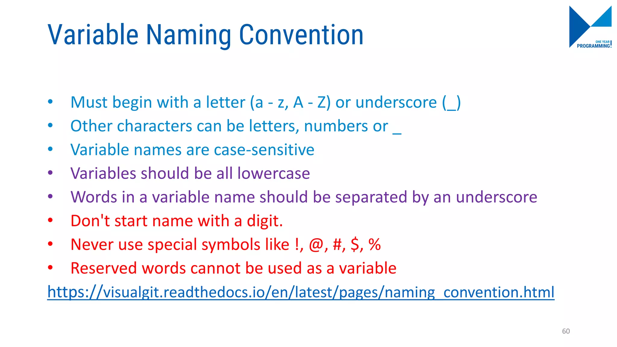 Variable Naming Convention
• Must begin with a letter (a - z, A - Z) or underscore (_)
• Other characters can be letters, numbers or _
• Variable names are case-sensitive
• Variables should be all lowercase
• Words in a variable name should be separated by an underscore
• Don't start name with a digit.
• Never use special symbols like !, @, #, $, %
• Reserved words cannot be used as a variable
https://visualgit.readthedocs.io/en/latest/pages/naming_convention.html
60
 