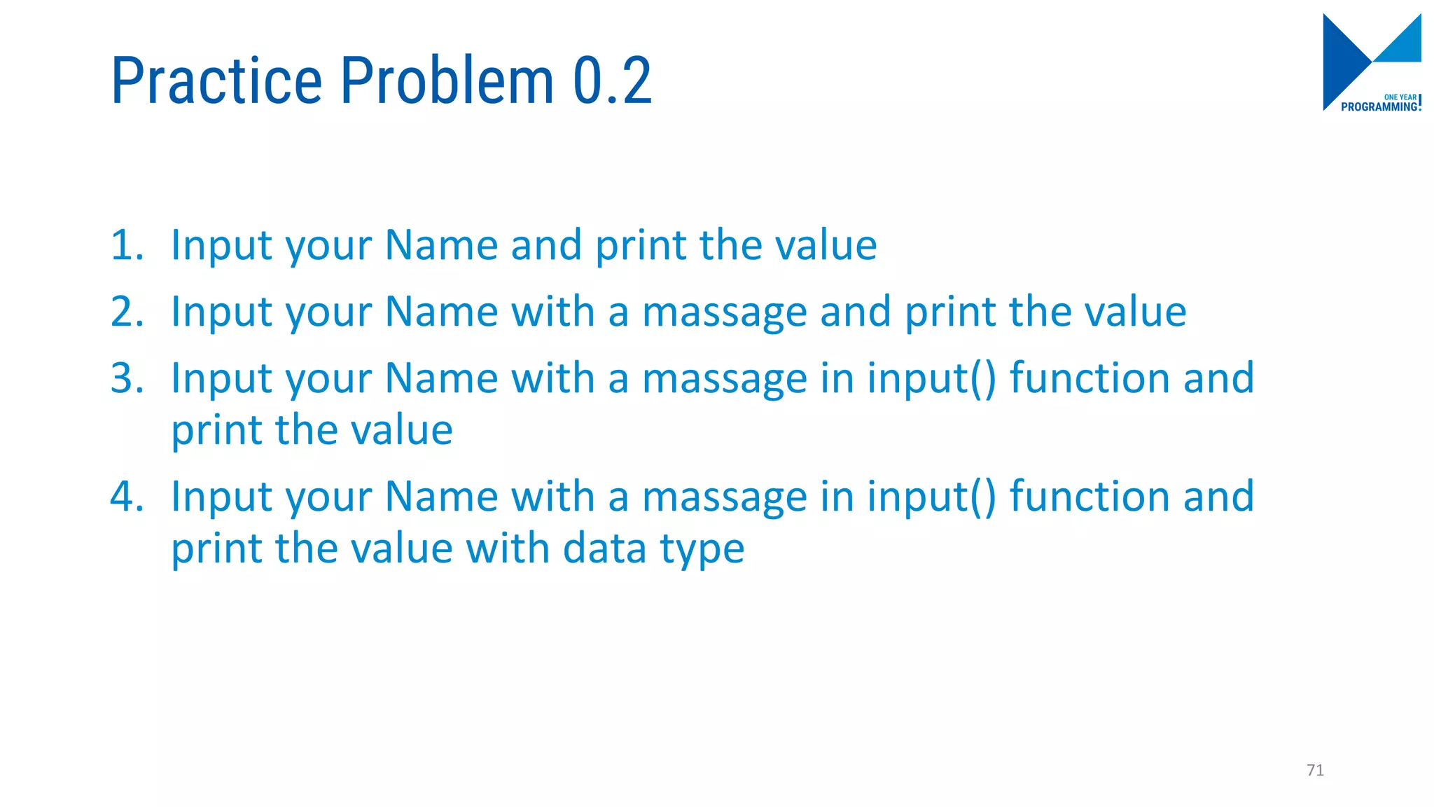 Practice Problem 0.2
1. Input your Name and print the value
2. Input your Name with a massage and print the value
3. Input your Name with a massage in input() function and
print the value
4. Input your Name with a massage in input() function and
print the value with data type
71
 