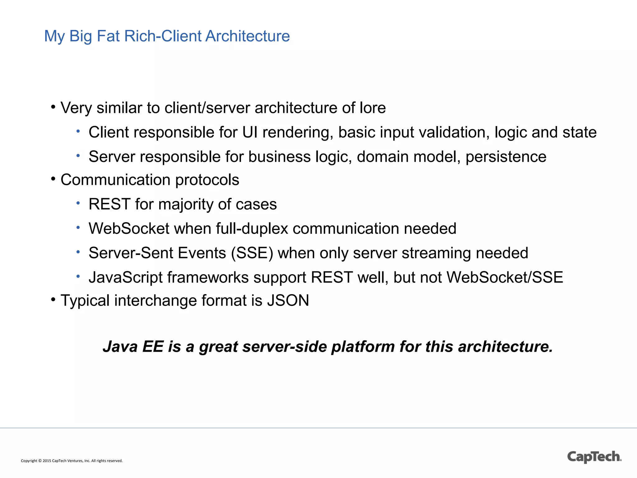 My Big Fat Rich-Client Architecture
• Very similar to client/server architecture of lore
• Client responsible for UI rendering, basic input validation, logic and state
• Server responsible for business logic, domain model, persistence
• Communication protocols
• REST for majority of cases
• WebSocket when full-duplex communication needed
• Server-Sent Events (SSE) when only server streaming needed
• JavaScript frameworks support REST well, but not WebSocket/SSE
• Typical interchange format is JSON
Java EE is a great server-side platform for this architecture.
Copyright © 2015 CapTech Ventures, Inc. All rights reserved.
 