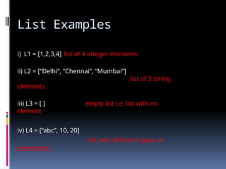 List Examples
i) L1 = [1,2,3,4] list of 4 integer elements.
ii) L2 = [“Delhi”, “Chennai”, “Mumbai”]
list of 3 string
elements.
iii) L3 = [ ] empty list i.e. list with no
element
iv) L4 = [“abc”, 10, 20]
list with different types of
elements
 