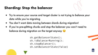 Sharding: Stop the balancer
! Try to ensure your source and target cluster is not trying to balance your
data while you’re migrating
! You don’t want data moving between shards during migration!
! If you’re pre-splitting chunks and stop the balancer you won’t need to
balance during migration on the target anyway 😉
sh.getBalancerState();
sh.isBalancerRunning();
sh.stopBalancer();
sh.setBalancerState(false)
 