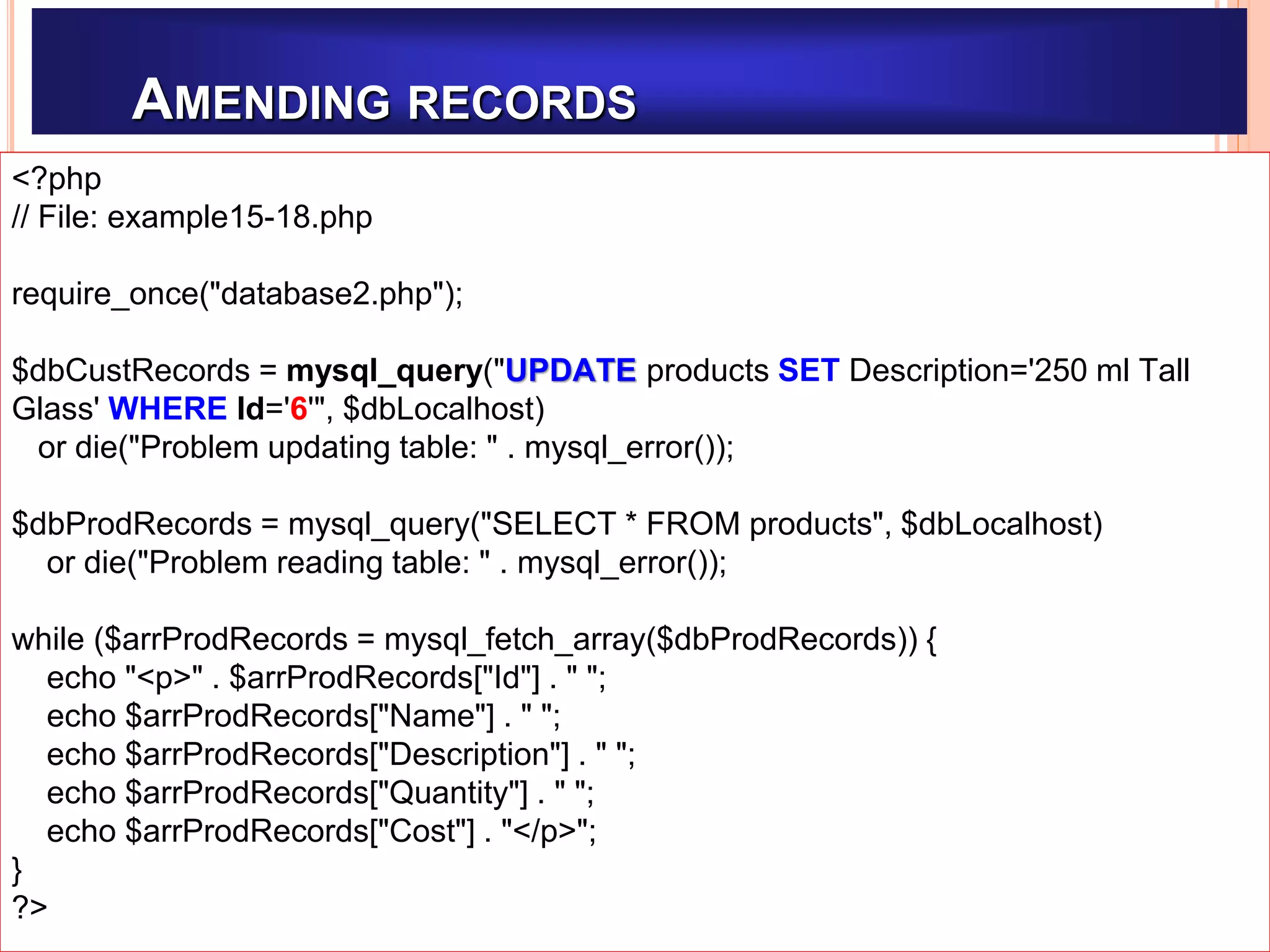 AMENDING RECORDS
Example15-14.php
<?php
// File: example15-18.php
require_once("database2.php");
$dbCustRecords = mysql_query("UPDATE products SET Description='250 ml Tall
Glass' WHERE Id='6'", $dbLocalhost)
or die("Problem updating table: " . mysql_error());
$dbProdRecords = mysql_query("SELECT * FROM products", $dbLocalhost)
or die("Problem reading table: " . mysql_error());
while ($arrProdRecords = mysql_fetch_array($dbProdRecords)) {
echo "<p>" . $arrProdRecords["Id"] . " ";
echo $arrProdRecords["Name"] . " ";
echo $arrProdRecords["Description"] . " ";
echo $arrProdRecords["Quantity"] . " ";
echo $arrProdRecords["Cost"] . "</p>";
}
?>
 