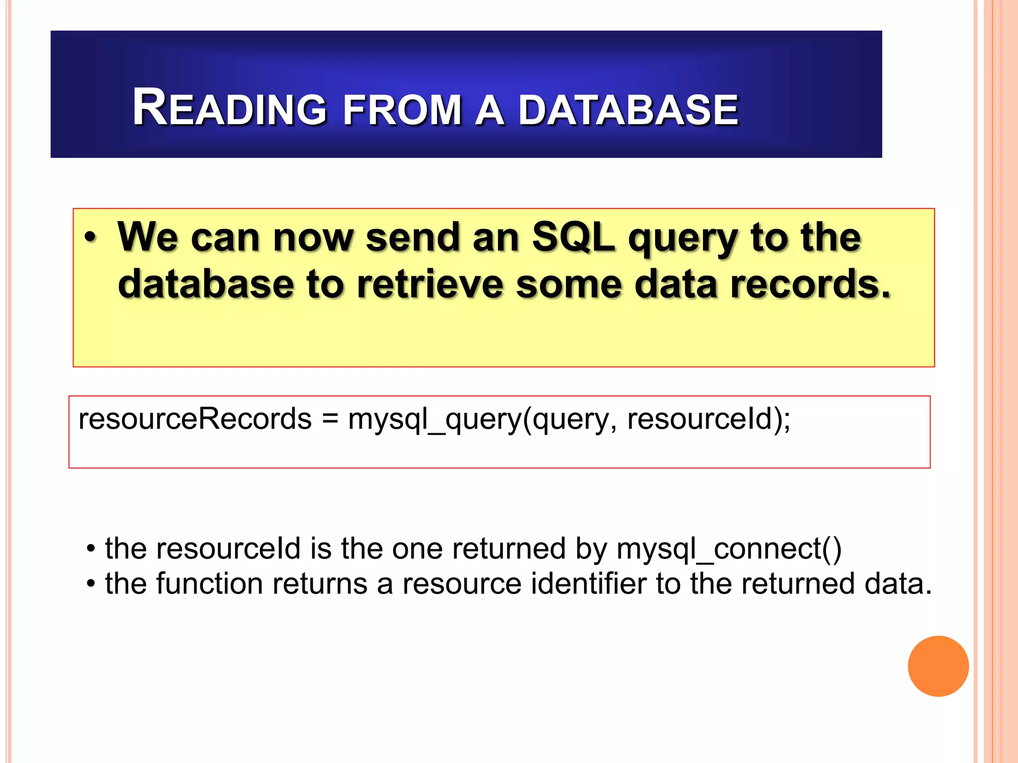 READING FROM A DATABASE
• We can now send an SQL query to the
database to retrieve some data records.
resourceRecords = mysql_query(query, resourceId);
• the resourceId is the one returned by mysql_connect()
• the function returns a resource identifier to the returned data.
 