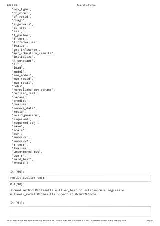 1/22/2016 Tutorial in Python
http://localhost:8888/notebooks/Dropbox/PYTHON%20BOOK%20WILEY/FINAL/Tutorial%20in%20Python.ipynb# 42/50
In [90]:
In [91]:
'cov_type',
'df_model',
'df_resid',
'diagn',
'eigenvals',
'el_test',
'ess',
'f_pvalue',
'f_test',
'fittedvalues',
'fvalue',
'get_influence',
'get_robustcov_results',
'initialize',
'k_constant',
'llf',
'load',
'model',
'mse_model',
'mse_resid',
'mse_total',
'nobs',
'normalized_cov_params',
'outlier_test',
'params',
'predict',
'pvalues',
'remove_data',
'resid',
'resid_pearson',
'rsquared',
'rsquared_adj',
'save',
'scale',
'ssr',
'summary',
'summary2',
't_test',
'tvalues',
'uncentered_tss',
'use_t',
'wald_test',
'wresid']
Out[90]:
<bound method OLSResults.outlier_test of <statsmodels.regressio
n.linear_model.OLSResults object at 0x961745cc>>
result.outlier_test
 