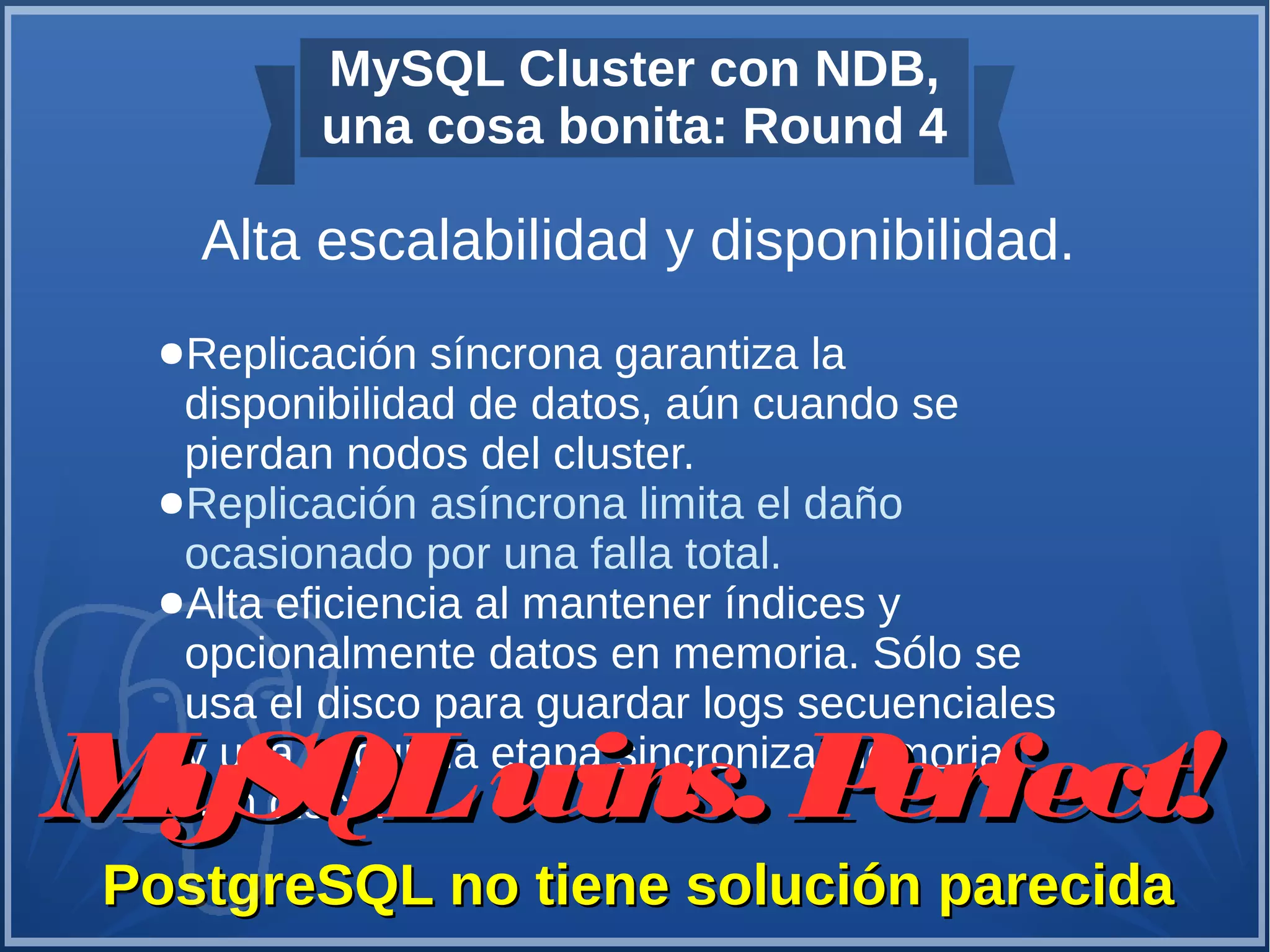 MySQL Cluster con NDB,
una cosa bonita: Round 4
Alta escalabilidad y disponibilidad.
PostgreSQL no tiene solución parecidaPostgreSQL no tiene solución parecida
●Replicación síncrona garantiza la
disponibilidad de datos, aún cuando se
pierdan nodos del cluster.
●Replicación asíncrona limita el daño
ocasionado por una falla total.
●Alta eficiencia al mantener índices y
opcionalmente datos en memoria. Sólo se
usa el disco para guardar logs secuenciales
y una segunda etapa sincroniza memoria
con disco.MySQLwins. Perfect!MySQLwins. Perfect!
 