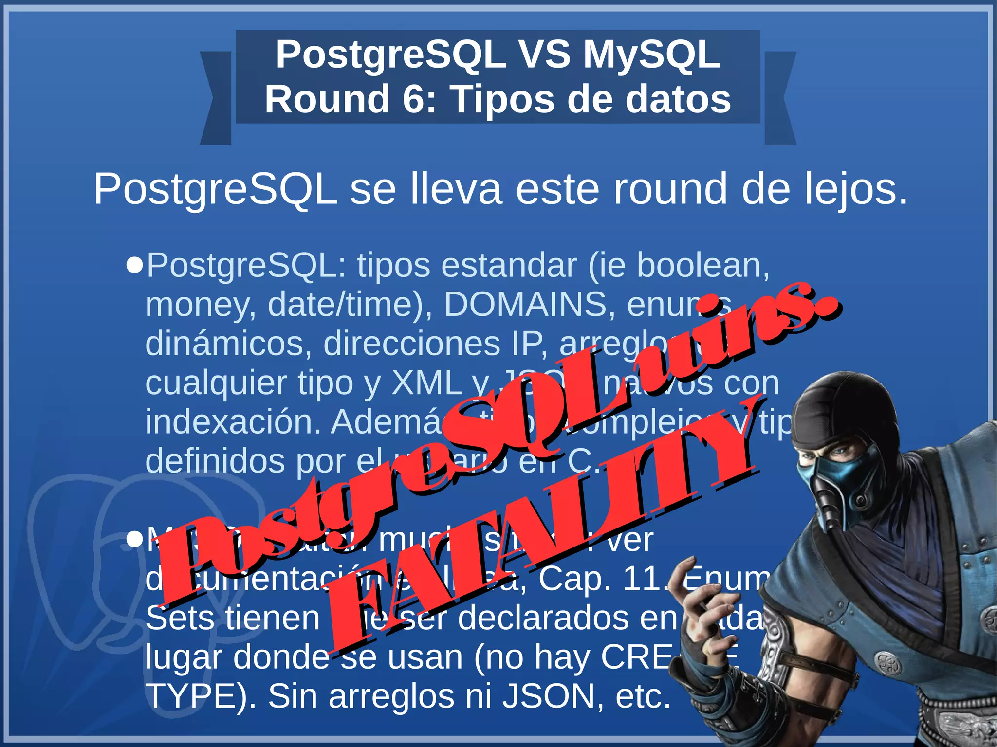 PostgreSQL VS MySQL
Round 6: Tipos de datos
PostgreSQL se lleva este round de lejos.
●PostgreSQL: tipos estandar (ie boolean,
money, date/time), DOMAINS, enums
dinámicos, direcciones IP, arreglos de
cualquier tipo y XML y JSON nativos con
indexación. Además, tipos complejos y tipos
definidos por el usuario en C.
●MySQL: faltan muchos tipos: ver
documentación en línea, Cap. 11. Enums y
Sets tienen que ser declarados en cada
lugar donde se usan (no hay CREATE
TYPE). Sin arreglos ni JSON, etc.
PostgreSQLwins.
PostgreSQLwins.
FATALITY
FATALITY
 