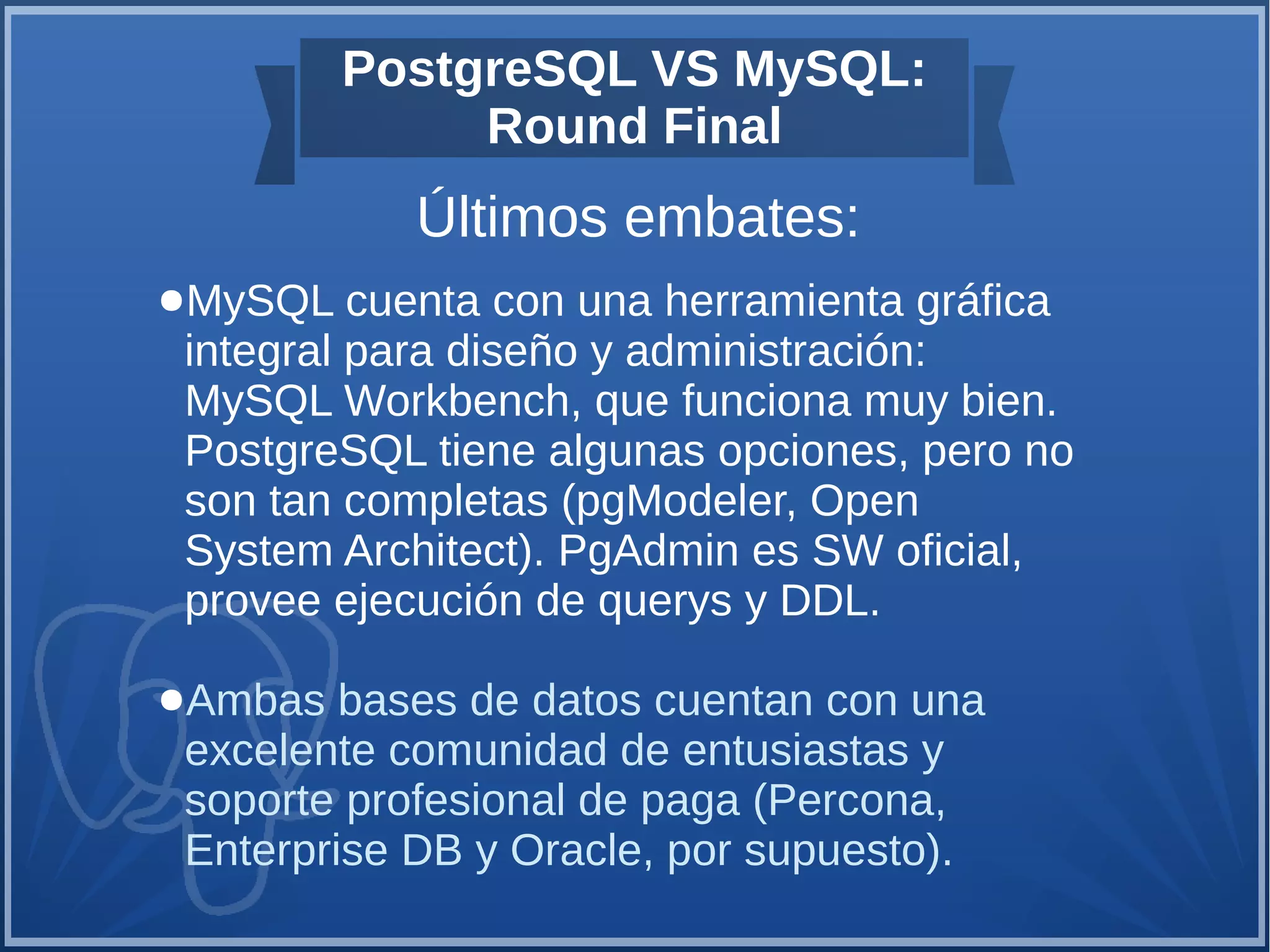 PostgreSQL VS MySQL:
Round Final
Últimos embates:
●MySQL cuenta con una herramienta gráfica
integral para diseño y administración:
MySQL Workbench, que funciona muy bien.
PostgreSQL tiene algunas opciones, pero no
son tan completas (pgModeler, Open
System Architect). PgAdmin es SW oficial,
provee ejecución de querys y DDL.
●Ambas bases de datos cuentan con una
excelente comunidad de entusiastas y
soporte profesional de paga (Percona,
Enterprise DB y Oracle, por supuesto).
 