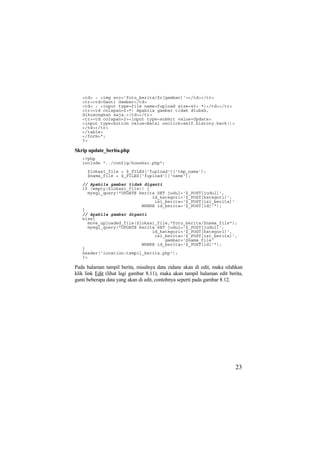 <td> : <img src='foto_berita/$r[gambar]'></td></tr>
<tr><td>Ganti Gambar</td>
<td> : <input type=file name=fupload size=40> *)</td></tr>
<tr><td colspan=2>*) Apabila gambar tidak diubah,
dikosongkan saja.</td></tr>
<tr><td colspan=2><input type=submit value=Update>
<input type=button value=Batal onclick=self.history.back()>
</td></tr>
</table>
</form>";
?>
Skrip update_berita.php
<?php
include "../config/koneksi.php";
$lokasi_file = $_FILES['fupload']['tmp_name'];
$nama_file = $_FILES['fupload']['name'];
// Apabila gambar tidak diganti
if (empty($lokasi_file)) {
mysql_query("UPDATE berita SET judul='$_POST[judul]',
id_kategori='$_POST[kategori]',
isi_berita='$_POST[isi_berita]'
WHERE id_berita='$_POST[id]'");
}
// Apabila gambar diganti
else{
move_uploaded_file($lokasi_file,"foto_berita/$nama_file");
mysql_query("UPDATE berita SET judul='$_POST[judul]',
id_kategori='$_POST[kategori]',
isi_berita='$_POST[isi_berita]',
gambar='$nama_file'
WHERE id_berita='$_POST[id]'");
}
header('location:tampil_berita.php');
?>
Pada halaman tampil berita, misalnya data zidane akan di edit, maka silahkan
klik link Edit (lihat lagi gambar 8.11), maka akan tampil halaman edit berita,
ganti beberapa data yang akan di edit, contohnya seperti pada gambar 8.12.
23
 