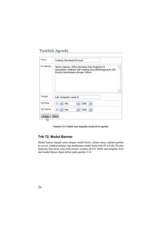 Gambar 8.13 Salah satu tampilan modul form agenda
Trik 72. Modul Banner
Modul banner hampir sama dengan modul berita, intinya hanya upload gambar
ke server, silahkan pelajari lagi pembuatan modul berita (trik 68 s/d trik 70) atau
langsung lihat skrip yang telah penulis sertakan di CD. Salah satu tampilan form
dari modul Banner dapat dilihat pada gambar 8.14.
26
 
