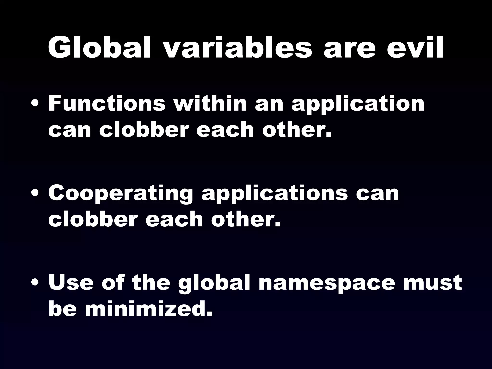 Global variables are evil Functions within an application can clobber each other. Cooperating applications can clobber each other. Use of the global namespace must be minimized. 