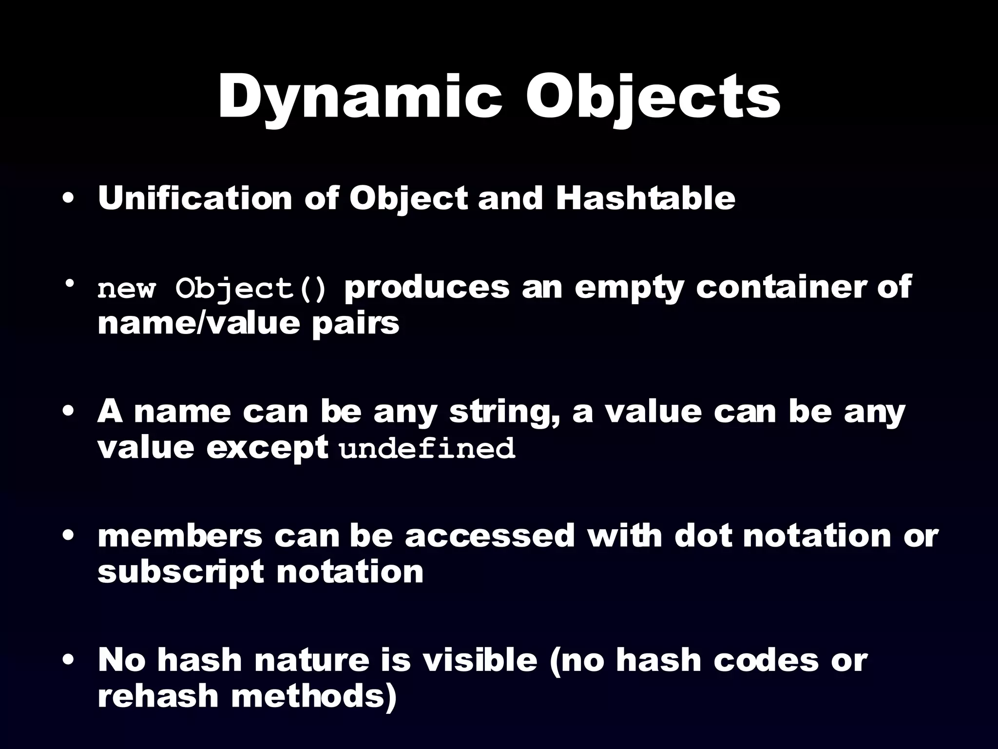 Dynamic Objects Unification of Object and Hashtable new Object()  produces an empty container of name/value pairs A name can be any string, a value can be any value except  undefined members can be accessed with dot notation or subscript notation No hash nature is visible (no hash codes or rehash methods)‏ 