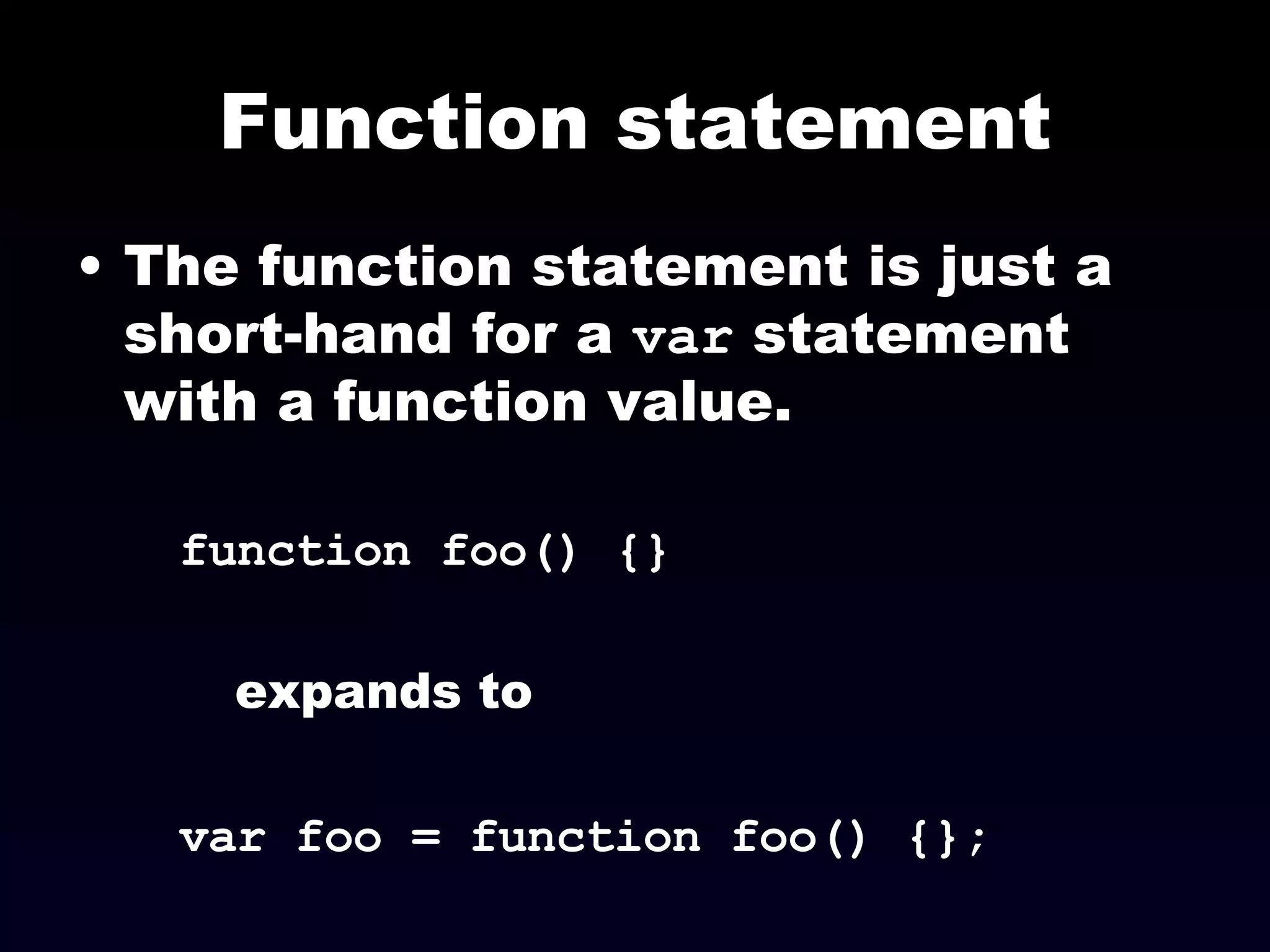 Function statement The function statement is just a short-hand for a  var  statement with a function value. function foo() {} expands to var foo = function foo() {}; 