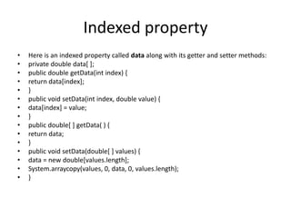 Indexed property
• Here is an indexed property called data along with its getter and setter methods:
• private double data[ ];
• public double getData(int index) {
• return data[index];
• }
• public void setData(int index, double value) {
• data[index] = value;
• }
• public double[ ] getData( ) {
• return data;
• }
• public void setData(double[ ] values) {
• data = new double[values.length];
• System.arraycopy(values, 0, data, 0, values.length);
• }
 