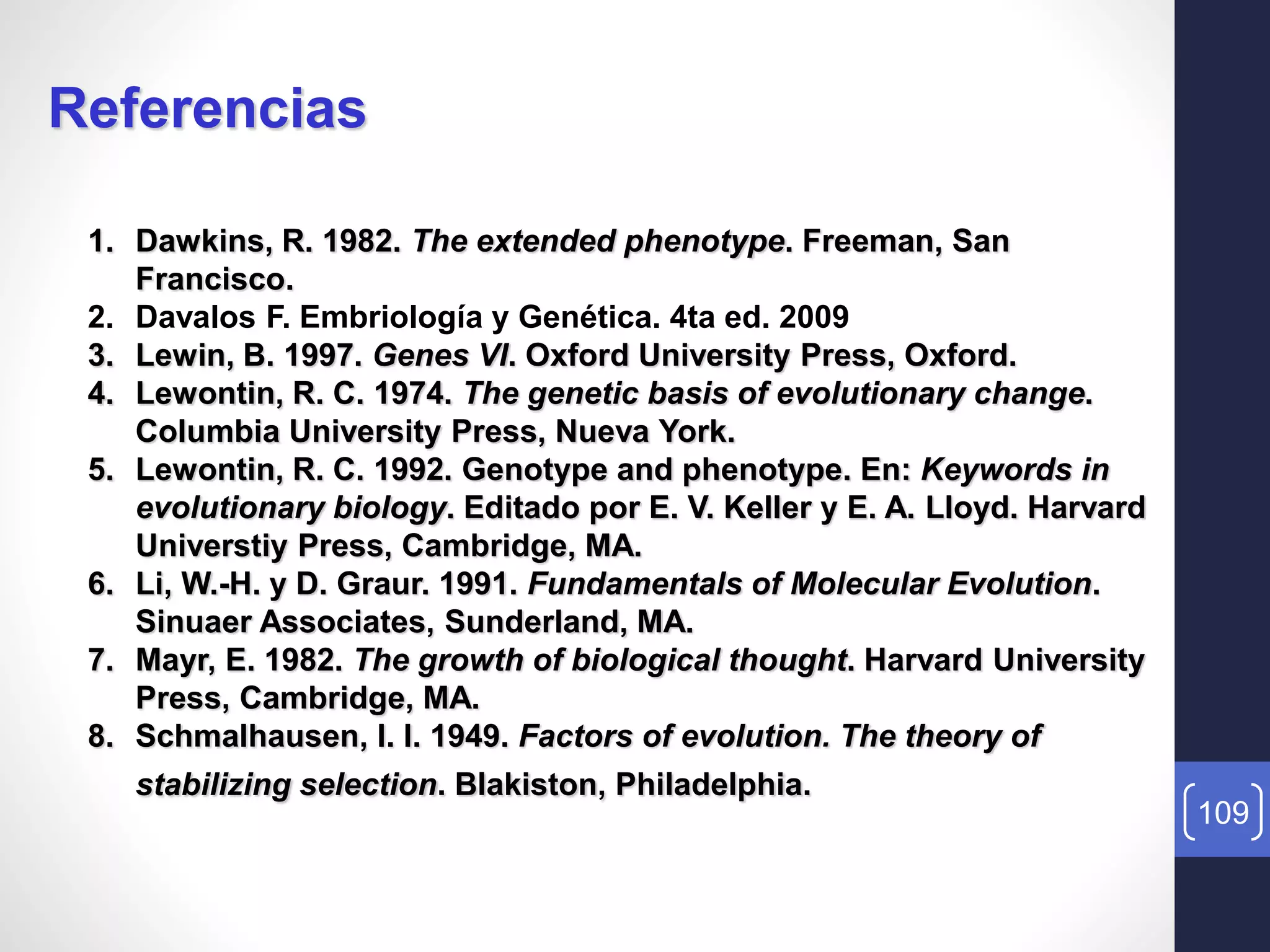 109
Referencias
1. Dawkins, R. 1982. The extended phenotype. Freeman, San
Francisco.
2. Davalos F. Embriología y Genética. 4ta ed. 2009
3. Lewin, B. 1997. Genes VI. Oxford University Press, Oxford.
4. Lewontin, R. C. 1974. The genetic basis of evolutionary change.
Columbia University Press, Nueva York.
5. Lewontin, R. C. 1992. Genotype and phenotype. En: Keywords in
evolutionary biology. Editado por E. V. Keller y E. A. Lloyd. Harvard
Universtiy Press, Cambridge, MA.
6. Li, W.-H. y D. Graur. 1991. Fundamentals of Molecular Evolution.
Sinuaer Associates, Sunderland, MA.
7. Mayr, E. 1982. The growth of biological thought. Harvard University
Press, Cambridge, MA.
8. Schmalhausen, I. I. 1949. Factors of evolution. The theory of
stabilizing selection. Blakiston, Philadelphia.
 