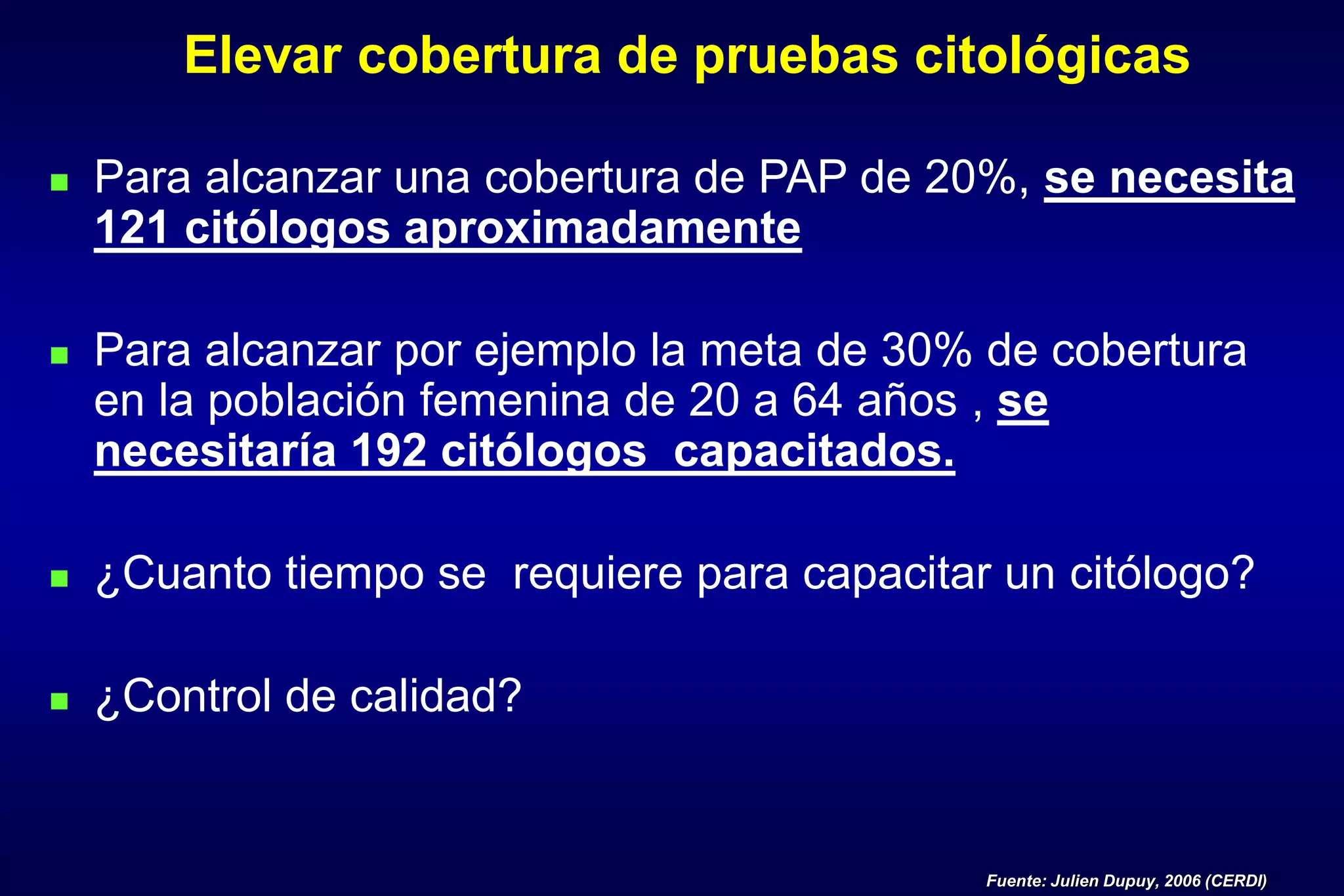 Elevar cobertura de pruebas citológicas
 Para alcanzar una cobertura de PAP de 20%, se necesita
121 citólogos aproximadamente
 Para alcanzar por ejemplo la meta de 30% de cobertura
en la población femenina de 20 a 64 años , se
necesitaría 192 citólogos capacitados.
 ¿Cuanto tiempo se requiere para capacitar un citólogo?
 ¿Control de calidad?
Fuente: Julien Dupuy, 2006 (CERDI)
 