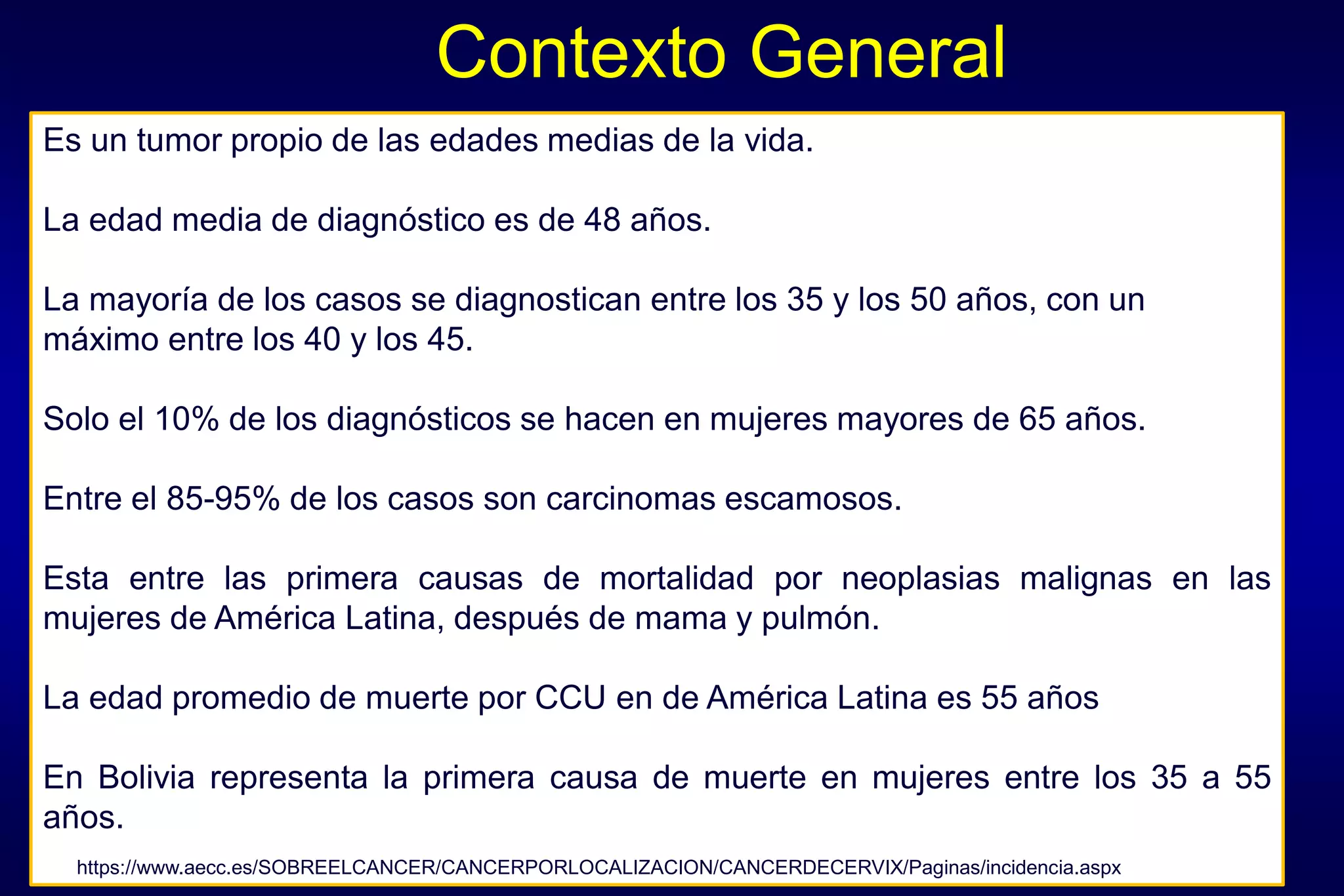 Contexto General
Es un tumor propio de las edades medias de la vida.
La edad media de diagnóstico es de 48 años.
La mayoría de los casos se diagnostican entre los 35 y los 50 años, con un
máximo entre los 40 y los 45.
Solo el 10% de los diagnósticos se hacen en mujeres mayores de 65 años.
Entre el 85-95% de los casos son carcinomas escamosos.
Esta entre las primera causas de mortalidad por neoplasias malignas en las
mujeres de América Latina, después de mama y pulmón.
La edad promedio de muerte por CCU en de América Latina es 55 años
En Bolivia representa la primera causa de muerte en mujeres entre los 35 a 55
años.
https://www.aecc.es/SOBREELCANCER/CANCERPORLOCALIZACION/CANCERDECERVIX/Paginas/incidencia.aspx
 