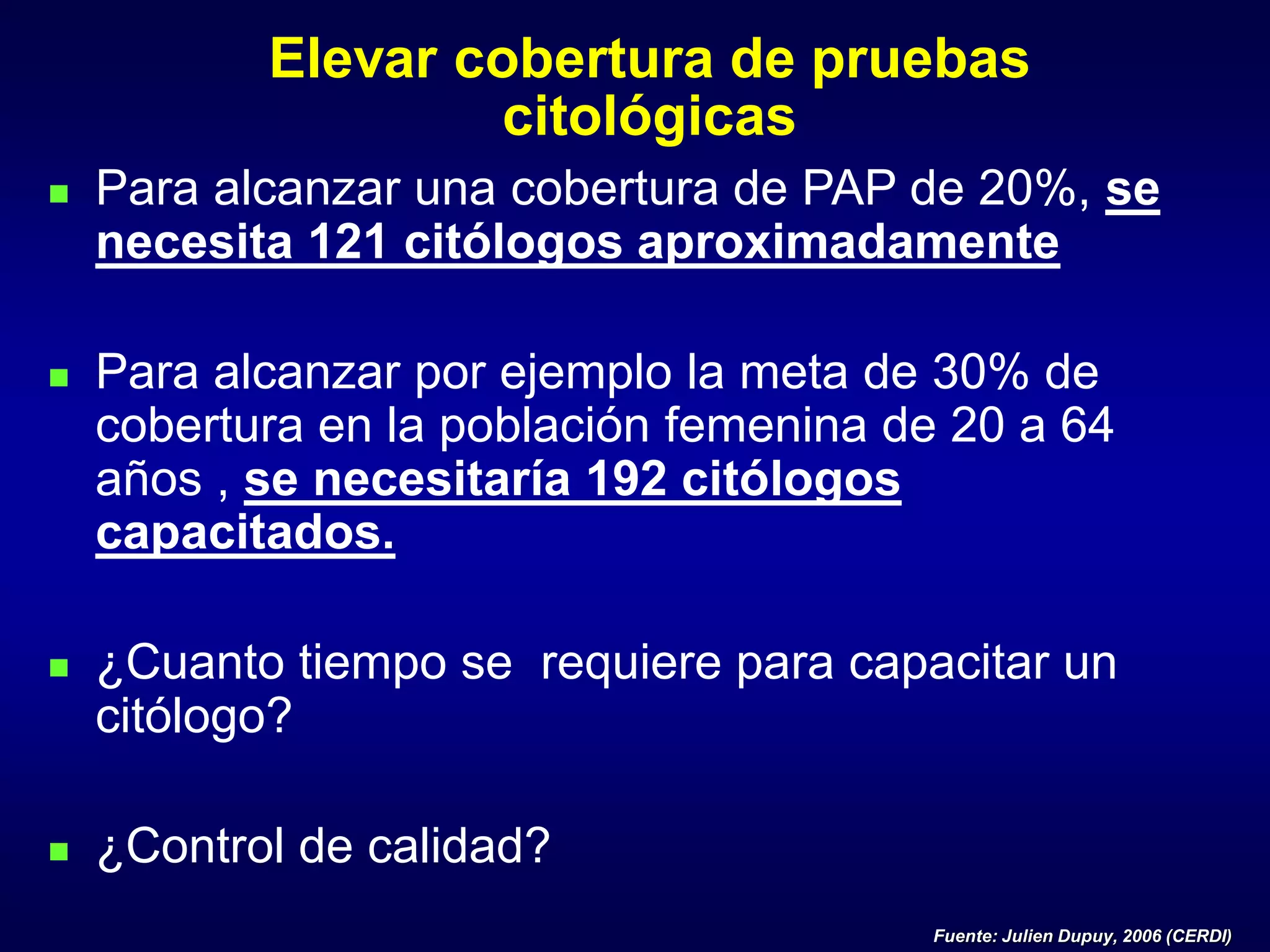 Elevar cobertura de pruebas
citológicas
 Para alcanzar una cobertura de PAP de 20%, se
necesita 121 citólogos aproximadamente
 Para alcanzar por ejemplo la meta de 30% de
cobertura en la población femenina de 20 a 64
años , se necesitaría 192 citólogos
capacitados.
 ¿Cuanto tiempo se requiere para capacitar un
citólogo?
 ¿Control de calidad?
Fuente: Julien Dupuy, 2006 (CERDI)
 