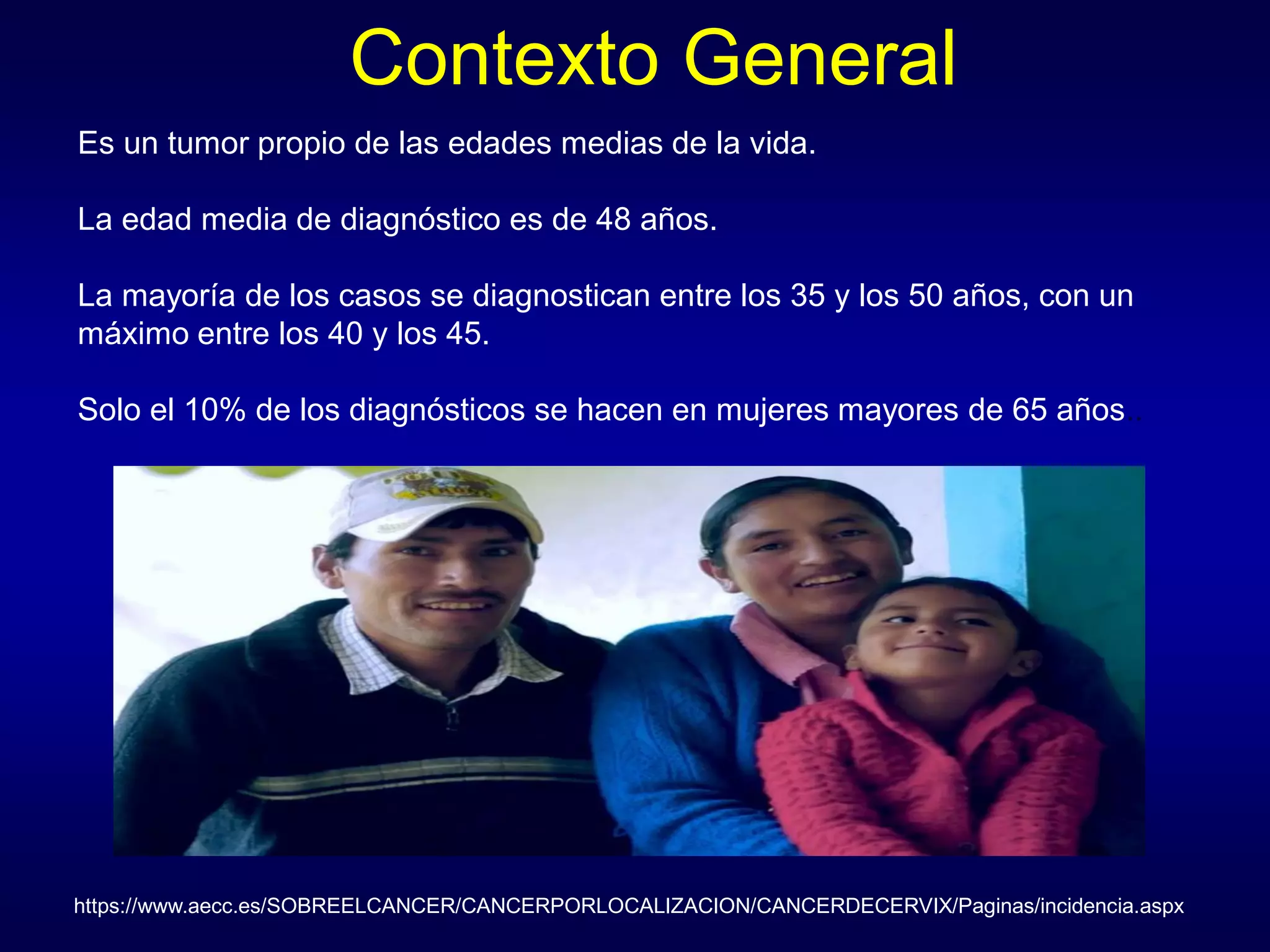 Contexto General
https://www.aecc.es/SOBREELCANCER/CANCERPORLOCALIZACION/CANCERDECERVIX/Paginas/incidencia.aspx
Es un tumor propio de las edades medias de la vida.
La edad media de diagnóstico es de 48 años.
La mayoría de los casos se diagnostican entre los 35 y los 50 años, con un
máximo entre los 40 y los 45.
Solo el 10% de los diagnósticos se hacen en mujeres mayores de 65 años..
 