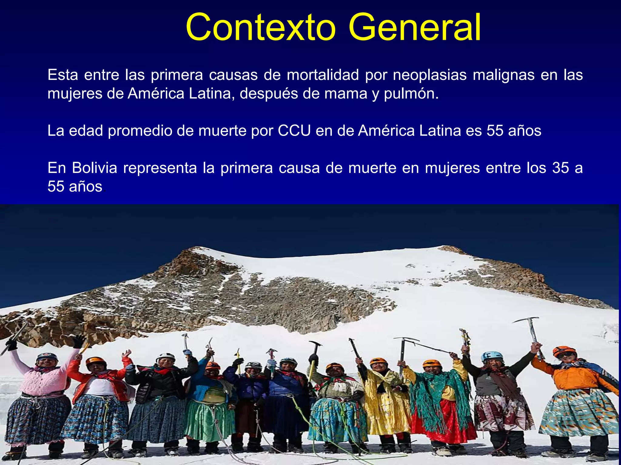 Contexto General
https://www.aecc.es/SOBREELCANCER/CANCERPORLOCALIZACION/CANCERDECERVIX/Paginas/incidencia.aspx
Esta entre las primera causas de mortalidad por neoplasias malignas en las
mujeres de América Latina, después de mama y pulmón.
La edad promedio de muerte por CCU en de América Latina es 55 años
En Bolivia representa la primera causa de muerte en mujeres entre los 35 a
55 años.
 