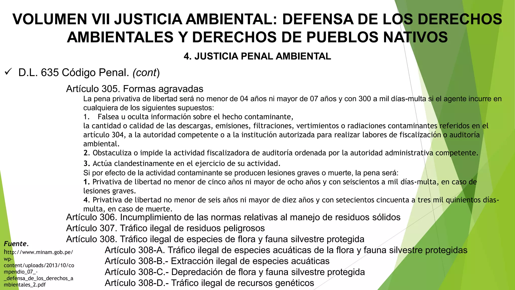 La pena privativa de libertad será no menor de 04 años ni mayor de 07 años y con 300 a mil días-multa si el agente incurre en
cualquiera de los siguientes supuestos:
1. Falsea u oculta información sobre el hecho contaminante,
la cantidad o calidad de las descargas, emisiones, filtraciones, vertimientos o radiaciones contaminantes referidos en el
artículo 304, a la autoridad competente o a la institución autorizada para realizar labores de fiscalización o auditoría
ambiental.
2. Obstaculiza o impide la actividad fiscalizadora de auditoría ordenada por la autoridad administrativa competente.
3. Actúa clandestinamente en el ejercicio de su actividad.
Si por efecto de la actividad contaminante se producen lesiones graves o muerte, la pena será:
1. Privativa de libertad no menor de cinco años ni mayor de ocho años y con seiscientos a mil días-multa, en caso de
lesiones graves.
4. Privativa de libertad no menor de seis años ni mayor de diez años y con setecientos cincuenta a tres mil quinientos días-
multa, en caso de muerte.
VOLUMEN VII JUSTICIA AMBIENTAL: DEFENSA DE LOS DERECHOS
AMBIENTALES Y DERECHOS DE PUEBLOS NATIVOS
4. JUSTICIA PENAL AMBIENTAL
 D.L. 635 Código Penal. (cont)
Artículo 306. Incumplimiento de las normas relativas al manejo de residuos sólidos
Artículo 307. Tráfico ilegal de residuos peligrosos
Artículo 308. Tráfico ilegal de especies de flora y fauna silvestre protegida
Artículo 308-A. Tráfico ilegal de especies acuáticas de la flora y fauna silvestre protegidas
Artículo 308-B.- Extracción ilegal de especies acuáticas
Artículo 308-C.- Depredación de flora y fauna silvestre protegida
Artículo 308-D.- Tráfico ilegal de recursos genéticos
Artículo 305. Formas agravadas
Fuente.
http://www.minam.gob.pe/
wp-
content/uploads/2013/10/co
mpendio_07_-
_defensa_de_los_derechos_a
mbientales_2.pdf
 