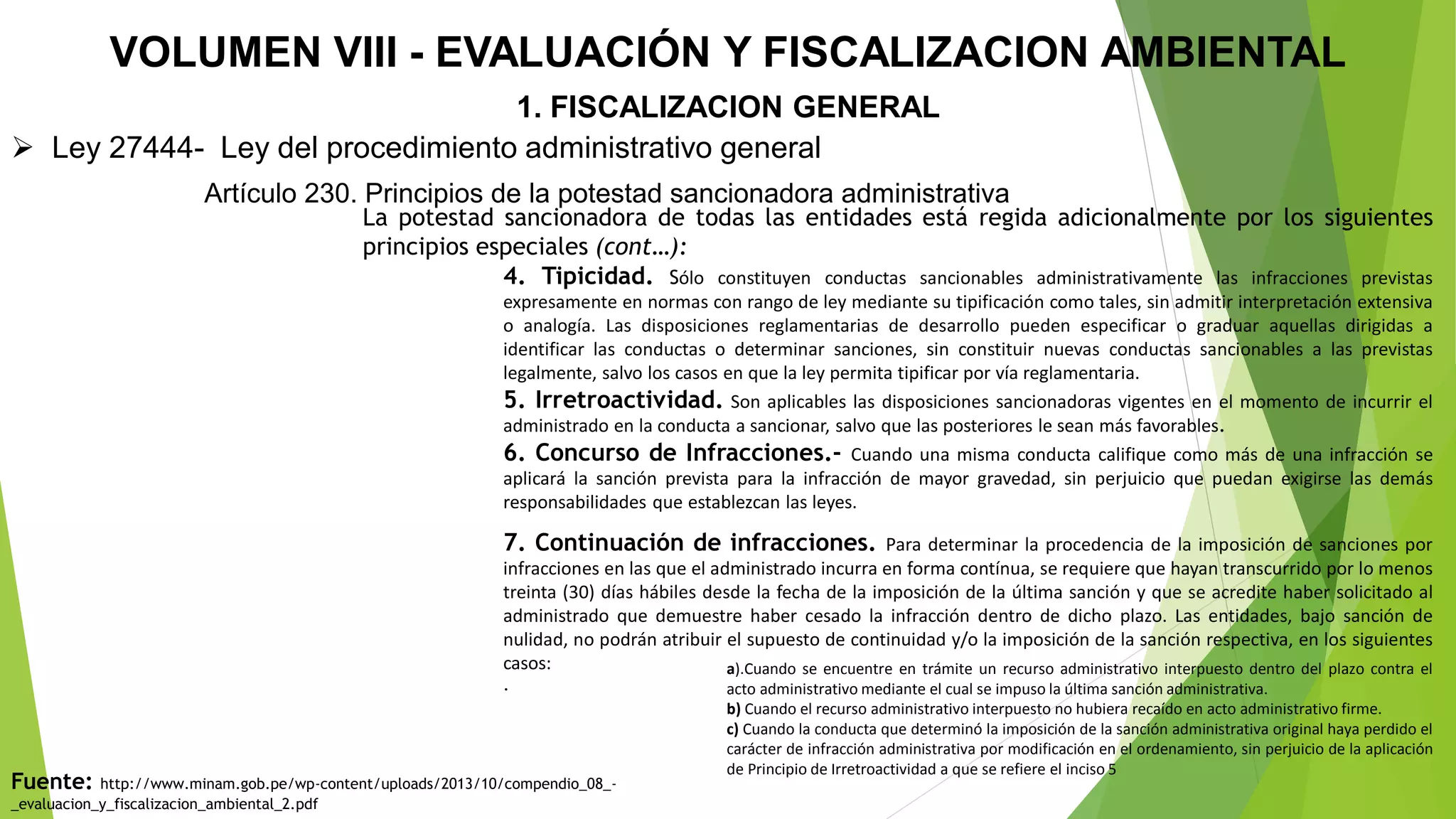 VOLUMEN VIII - EVALUACIÓN Y FISCALIZACION AMBIENTAL
1. FISCALIZACION GENERAL
 Ley 27444- Ley del procedimiento administrativo general
Artículo 230. Principios de la potestad sancionadora administrativa
La potestad sancionadora de todas las entidades está regida adicionalmente por los siguientes
principios especiales (cont…):
4. Tipicidad. Sólo constituyen conductas sancionables administrativamente las infracciones previstas
expresamente en normas con rango de ley mediante su tipificación como tales, sin admitir interpretación extensiva
o analogía. Las disposiciones reglamentarias de desarrollo pueden especificar o graduar aquellas dirigidas a
identificar las conductas o determinar sanciones, sin constituir nuevas conductas sancionables a las previstas
legalmente, salvo los casos en que la ley permita tipificar por vía reglamentaria.
5. Irretroactividad. Son aplicables las disposiciones sancionadoras vigentes en el momento de incurrir el
administrado en la conducta a sancionar, salvo que las posteriores le sean más favorables.
6. Concurso de Infracciones.- Cuando una misma conducta califique como más de una infracción se
aplicará la sanción prevista para la infracción de mayor gravedad, sin perjuicio que puedan exigirse las demás
responsabilidades que establezcan las leyes.
7. Continuación de infracciones. Para determinar la procedencia de la imposición de sanciones por
infracciones en las que el administrado incurra en forma contínua, se requiere que hayan transcurrido por lo menos
treinta (30) días hábiles desde la fecha de la imposición de la última sanción y que se acredite haber solicitado al
administrado que demuestre haber cesado la infracción dentro de dicho plazo. Las entidades, bajo sanción de
nulidad, no podrán atribuir el supuesto de continuidad y/o la imposición de la sanción respectiva, en los siguientes
casos:
.
a).Cuando se encuentre en trámite un recurso administrativo interpuesto dentro del plazo contra el
acto administrativo mediante el cual se impuso la última sanción administrativa.
b) Cuando el recurso administrativo interpuesto no hubiera recaído en acto administrativo firme.
c) Cuando la conducta que determinó la imposición de la sanción administrativa original haya perdido el
carácter de infracción administrativa por modificación en el ordenamiento, sin perjuicio de la aplicación
de Principio de Irretroactividad a que se refiere el inciso 5
Fuente: http://www.minam.gob.pe/wp-content/uploads/2013/10/compendio_08_-
_evaluacion_y_fiscalizacion_ambiental_2.pdf
 