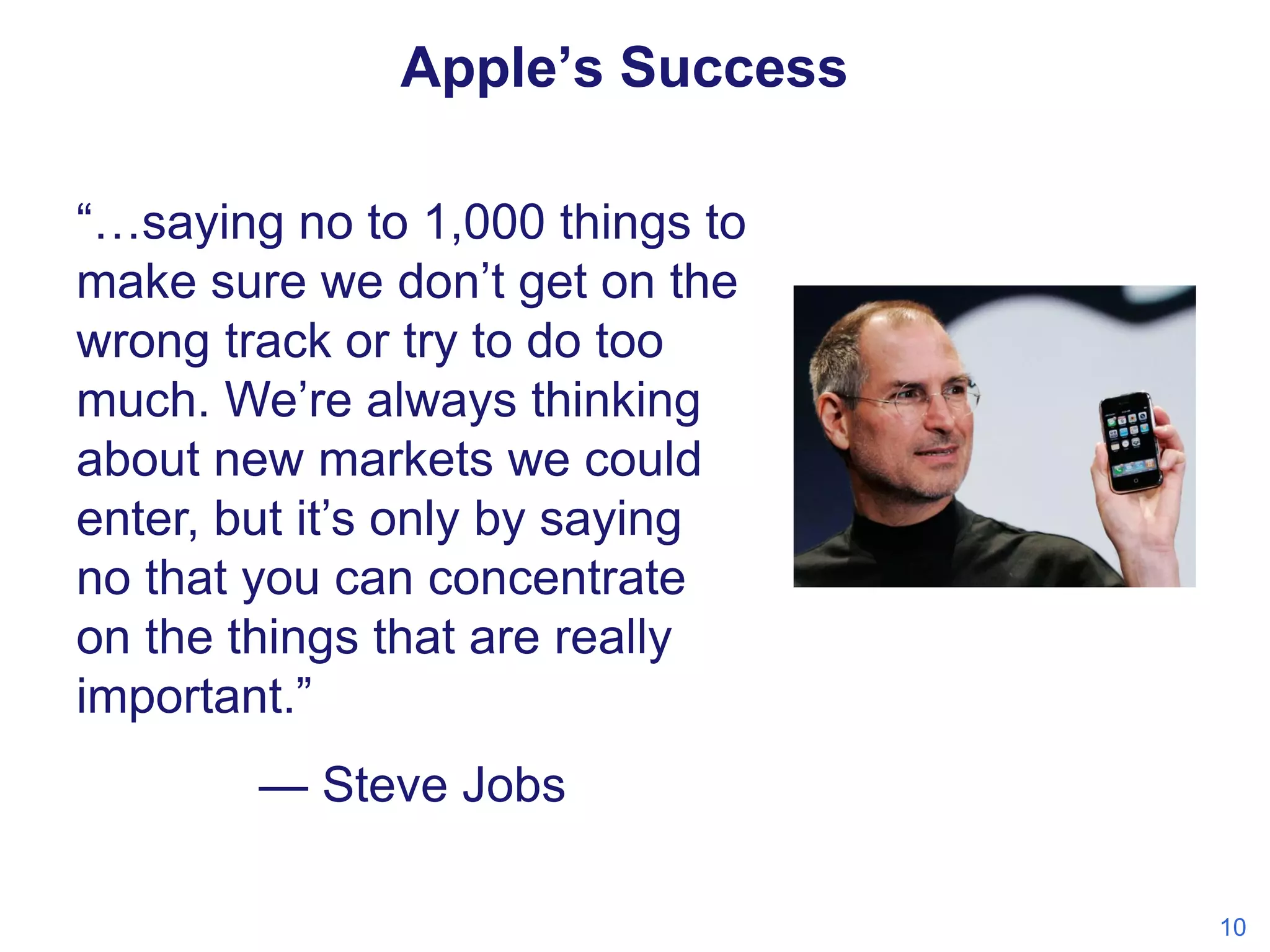 Apple’s Success
“…saying no to 1,000 things to
make sure we don’t get on the
wrong track or try to do too
much. We’re always thinking
about new markets we could
enter, but it’s only by saying
no that you can concentrate
on the things that are really
important.”
— Steve Jobs
10

 