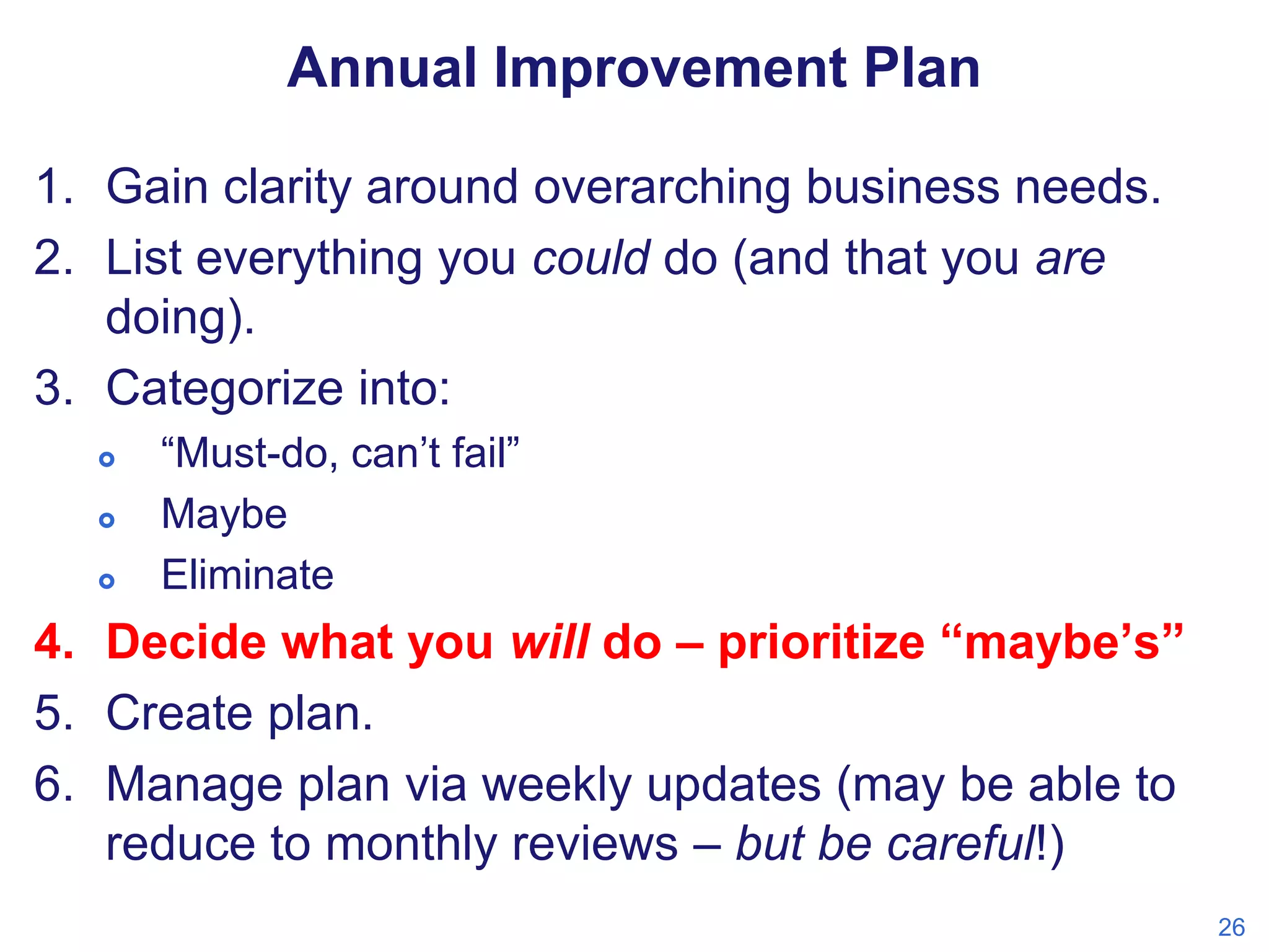 Annual Improvement Plan
1. Gain clarity around overarching business needs.
2. List everything you could do (and that you are
doing).
3. Categorize into:




“Must-do, can’t fail”
Maybe
Eliminate

4. Decide what you will do – prioritize “maybe’s”
5. Create plan.
6. Manage plan via weekly updates (may be able to
reduce to monthly reviews – but be careful!)
26

 