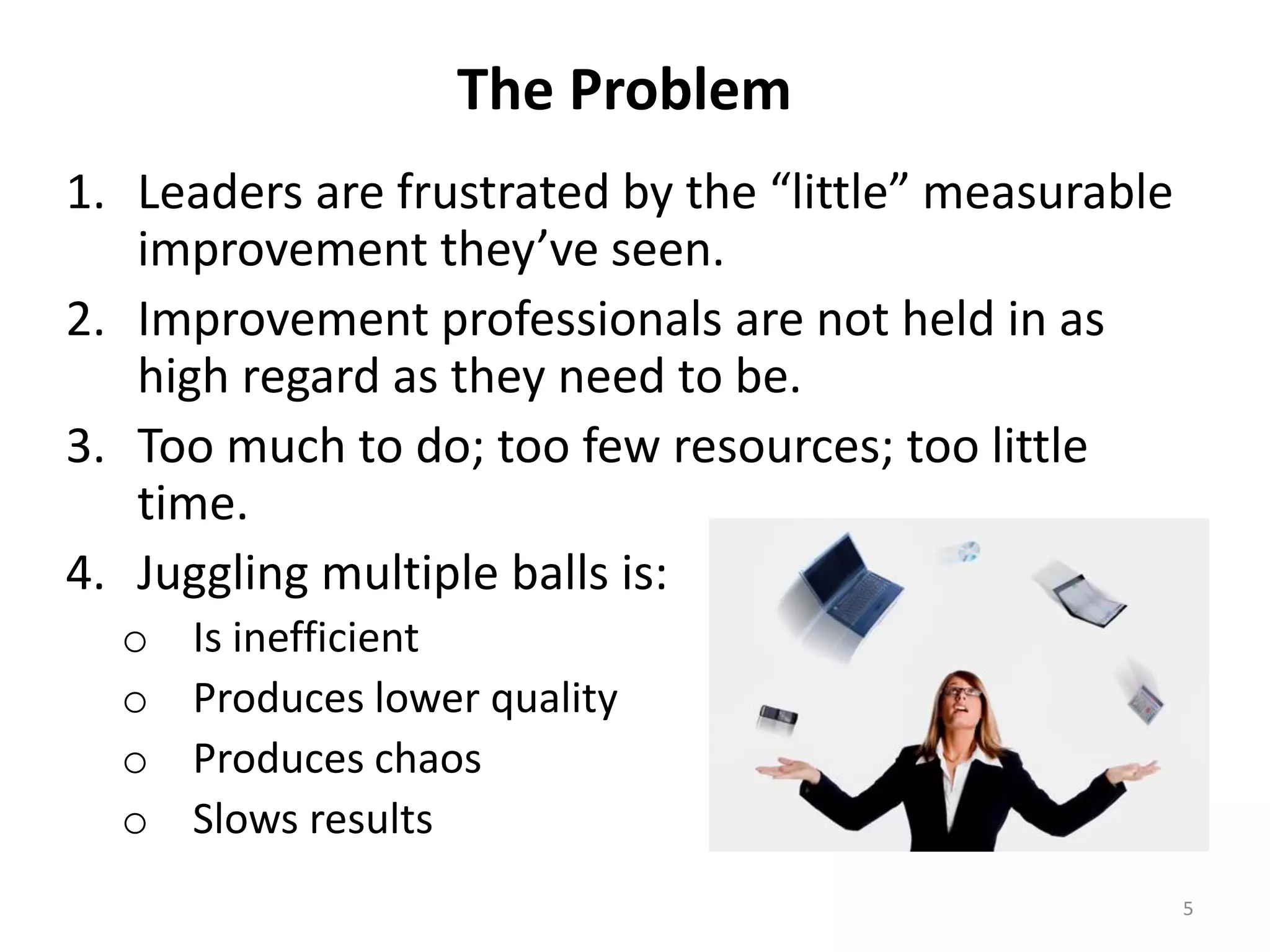 The Problem
1. Leaders are frustrated by the “little” measurable
improvement they’ve seen.
2. Improvement professionals are not held in as
high regard as they need to be.
3. Too much to do; too few resources; too little
time.
4. Juggling multiple balls is:
o
o
o
o

Is inefficient
Produces lower quality
Produces chaos
Slows results
5

 