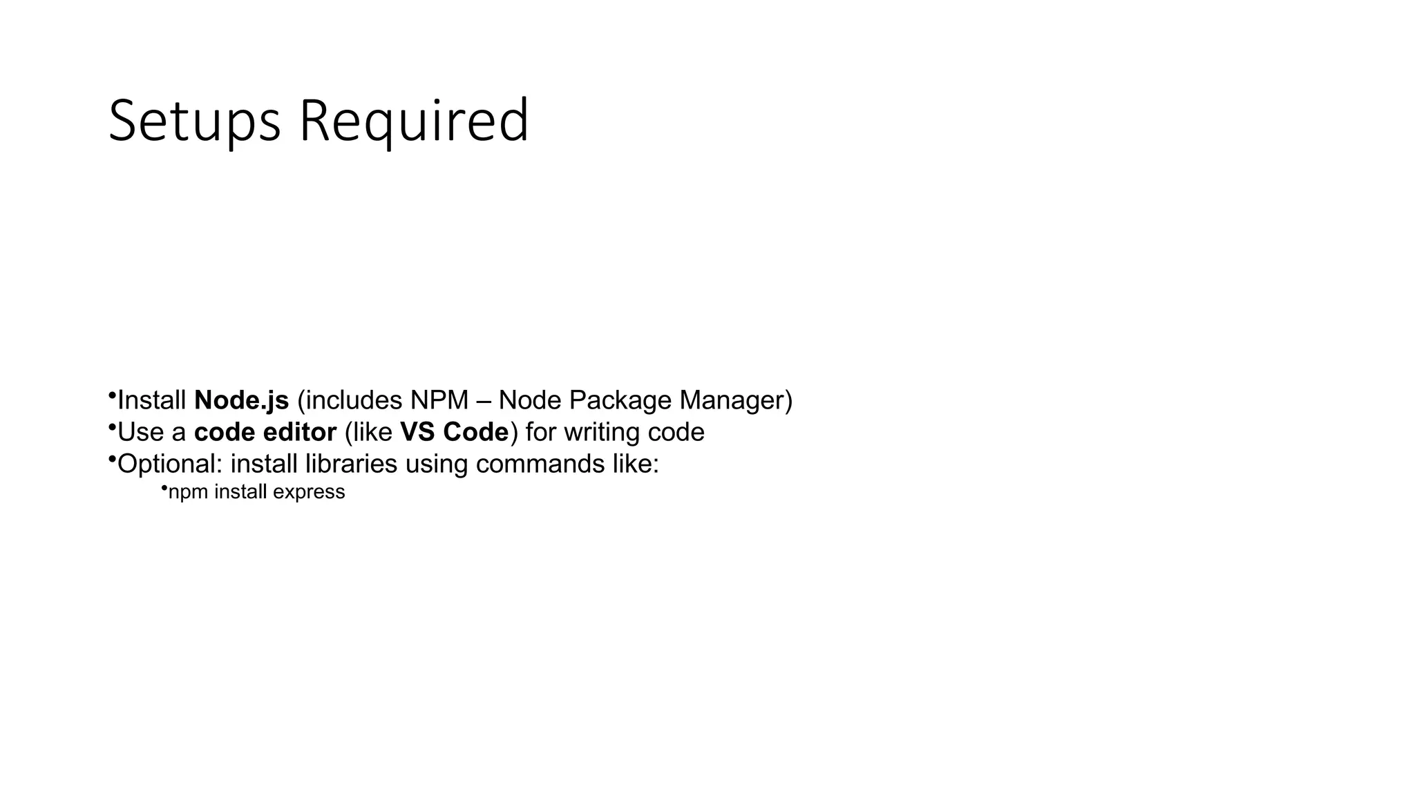 Setups Required
•Install Node.js (includes NPM – Node Package Manager)
•Use a code editor (like VS Code) for writing code
•Optional: install libraries using commands like:
•npm install express
 