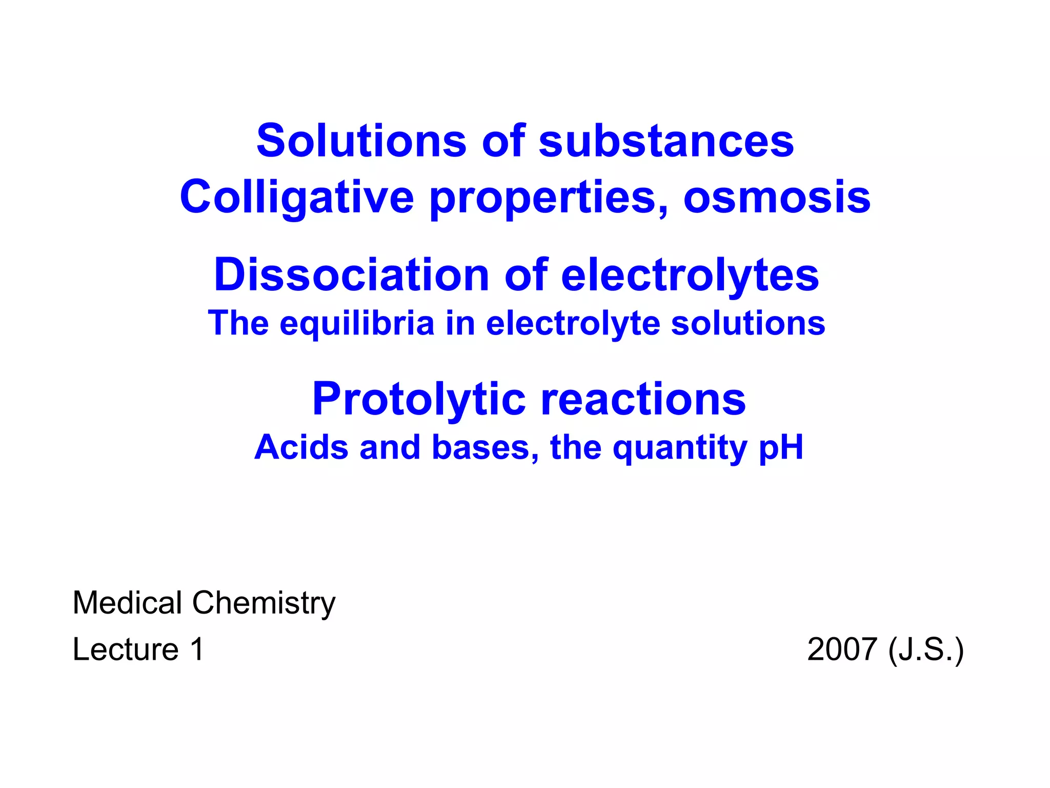 Medical Chemistry Lecture 1    200 7  (J.S.) Solutions of substances Colligative properties, osmosis Dissociation of electrolytes The equilibria in electrolyte solutions Protolytic reactions Acids and bases , the quantity pH 