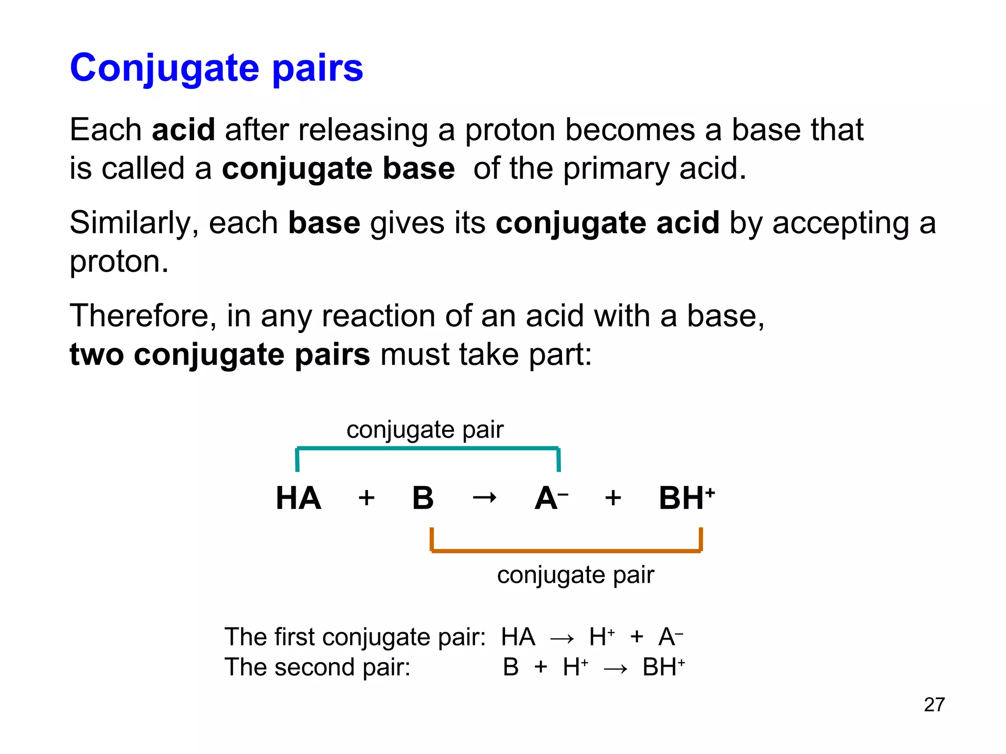 Conjugate pairs Each  acid  after releasing a proton becomes a base that  is called a  conjugate base  of the primary acid. Similarly, each  base  gives its  conjugate acid  by accepting a proton. Therefore, in any reaction of an acid with a base,  two conjugate pairs  must take part:  The first conjugate pair:  HA  ->  H +   +  A – The second pair:  B  +  H +   ->  BH +   HA  +   B     A –   +   BH + conjugate pair   conjugate pair   