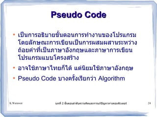 Pseudo Code

  ●
      เป)นก รอธบ ยขนตอนก รท ง นของโปรแกรม
      โดยลกษณะก รเขยนเป)นก รผสมผส นระหว. ง
      ถอยค ทเป)นภ ษ องกฤษและภ ษ ก รเขยน
      โปรแกรมแบบโครงสร ง
  ●
      อ จใชภ ษ ไทยก5ได แต.นยมใชภ ษ องกฤษ
  ●
      Pseudo Code บ งครงเรยกว. Algorithm


K.Warawut        บทท 2 ขนตอนล ดบคว มคดและก รแกปญห ท งคอมพวเตอร!   24
 